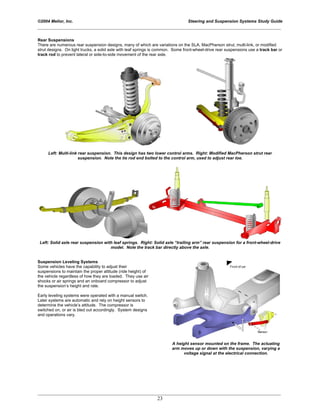 ©2004 Melior, Inc. Steering and Suspension Systems Study Guide
_____________________________________________________________________________________________
_____________________________________________________________________________________________
23
Rear Suspensions
There are numerous rear suspension designs, many of which are variations on the SLA, MacPherson strut, multi-link, or modified
strut designs. On light trucks, a solid axle with leaf springs is common. Some front-wheel-drive rear suspensions use a track bar or
track rod to prevent lateral or side-to-side movement of the rear axle.
Left: Multi-link rear suspension. This design has two lower control arms. Right: Modified MacPherson strut rear
suspension. Note the tie rod end bolted to the control arm, used to adjust rear toe.
Left: Solid axle rear suspension with leaf springs. Right: Solid axle “trailing arm” rear suspension for a front-wheel-drive
model. Note the track bar directly above the axle.
Suspension Leveling Systems
Some vehicles have the capability to adjust their
suspensions to maintain the proper attitude (ride height) of
the vehicle regardless of how they are loaded. They use air
shocks or air springs and an onboard compressor to adjust
the suspension’s height and rate.
Early leveling systems were operated with a manual switch.
Later systems are automatic and rely on height sensors to
determine the vehicle’s attitude. The compressor is
switched on, or air is bled out accordingly. System designs
and operations vary.
A height sensor mounted on the frame. The actuating
arm moves up or down with the suspension, varying a
voltage signal at the electrical connection.
 
