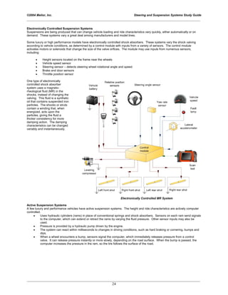 ©2004 Melior, Inc. Steering and Suspension Systems Study Guide
_____________________________________________________________________________________________
_____________________________________________________________________________________________
24
Electronically Controlled Suspension Systems
Suspensions are being produced that can change vehicle loading and ride characteristics very quickly, either automatically or on
demand. These systems vary a great deal among manufacturers and model lines.
Some luxury or high performance models have electronically controlled shock absorbers. These systems vary the shock valving
according to vehicle conditions, as determined by a control module with inputs from a variety of sensors. The control module
activates motors or solenoids that change the size of the valve orifices. The module may use inputs from numerous sensors,
including:
• Height sensors located on the frame near the wheels
• Vehicle speed sensor
• Steering sensor – detects steering wheel rotational angle and speed
• Brake and door sensors
• Throttle position sensor
One type of electronically
controlled shock absorber
system uses a magneto-
rheological fluid (MR) in the
shocks, instead of changing the
valving. This fluid is a synthetic
oil that contains suspended iron
particles. The shocks or struts
contain a winding that, when
energized, acts upon the
particles, giving the fluid a
thicker consistency for more
damping action. The damping
characteristics can be changed
variably and instantaneously.
Electronically Controlled MR System
Active Suspension Systems
A few luxury and performance vehicles have active suspension systems. The height and ride characteristics are actively computer
controlled.
• Uses hydraulic cylinders (rams) in place of conventional springs and shock absorbers. Sensors on each ram send signals
to the computer, which can extend or retract the rams by varying the fluid pressure. Other sensor inputs may also be
used.
• Pressure is provided by a hydraulic pump driven by the engine.
• The system can react within milliseconds to changes in driving conditions, such as hard braking or cornering, bumps and
dips.
• When a wheel encounters a bump, sensors signal the computer, which immediately releases pressure from a control
valve. It can release pressure instantly or more slowly, depending on the road surface. When the bump is passed, the
computer increases the pressure in the ram, so the tire follows the surface of the road.
 