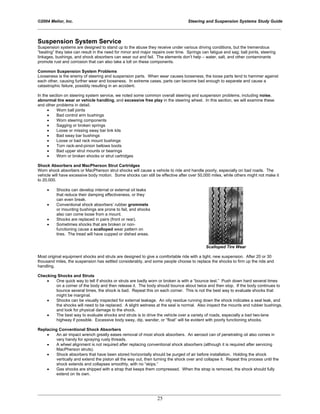 ©2004 Melior, Inc. Steering and Suspension Systems Study Guide
_____________________________________________________________________________________________
_____________________________________________________________________________________________
25
Suspension System Service
Suspension systems are designed to stand up to the abuse they receive under various driving conditions, but the tremendous
“beating” they take can result in the need for minor and major repairs over time. Springs can fatigue and sag; ball joints, steering
linkages, bushings, and shock absorbers can wear out and fail. The elements don’t help – water, salt, and other contaminants
promote rust and corrosion that can also take a toll on these components.
Common Suspension System Problems
Looseness is the enemy of steering and suspension parts. When wear causes looseness, the loose parts tend to hammer against
each other, causing further wear and looseness. In extreme cases, parts can become bad enough to separate and cause a
catastrophic failure, possibly resulting in an accident.
In the section on steering system service, we noted some common overall steering and suspension problems, including noise,
abnormal tire wear or vehicle handling, and excessive free play in the steering wheel. In this section, we will examine these
and other problems in detail.
• Worn ball joints
• Bad control arm bushings
• Worn steering components
• Sagging or broken springs
• Loose or missing sway bar link kits
• Bad sway bar bushings
• Loose or bad rack mount bushings
• Torn rack-and-pinion bellows boots
• Bad upper strut mounts or bearings
• Worn or broken shocks or strut cartridges
Shock Absorbers and MacPherson Strut Cartridges
Worn shock absorbers or MacPherson strut shocks will cause a vehicle to ride and handle poorly, especially on bad roads. The
vehicle will have excessive body motion. Some shocks can still be effective after over 50,000 miles, while others might not make it
to 20,000.
• Shocks can develop internal or external oil leaks
that reduce their damping effectiveness, or they
can even break.
• Conventional shock absorbers’ rubber grommets
or mounting bushings are prone to fail, and shocks
also can come loose from a mount.
• Shocks are replaced in pairs (front or rear).
• Sometimes shocks that are broken or non-
functioning cause a scalloped wear pattern on
tires. The tread will have cupped or dished areas.
Scalloped Tire Wear
Most original equipment shocks and struts are designed to give a comfortable ride with a tight, new suspension. After 20 or 30
thousand miles, the suspension has settled considerably, and some people choose to replace the shocks to firm up the ride and
handling.
Checking Shocks and Struts
• One quick way to tell if shocks or struts are badly worn or broken is with a “bounce test.” Push down hard several times
on a corner of the body and then release it. The body should bounce about twice and then stop. If the body continues to
bounce several times, the shock is bad. Repeat this on each corner. This is not the best way to evaluate shocks that
might be marginal.
• Shocks can be visually inspected for external leakage. An oily residue running down the shock indicates a seal leak, and
the shocks will need to be replaced. A slight wetness at the seal is normal. Also inspect the mounts and rubber bushings,
and look for physical damage to the shock.
• The best way to evaluate shocks and struts is to drive the vehicle over a variety of roads, especially a bad two-lane
highway if possible. Excessive body sway, dip, wander, or “float” will be evident with poorly functioning shocks.
Replacing Conventional Shock Absorbers
• An air impact wrench greatly eases removal of most shock absorbers. An aerosol can of penetrating oil also comes in
very handy for spraying rusty threads.
• A wheel alignment is not required after replacing conventional shock absorbers (although it is required after servicing
MacPherson struts).
• Shock absorbers that have been stored horizontally should be purged of air before installation. Holding the shock
vertically and extend the piston all the way out, then turning the shock over and collapse it. Repeat this process until the
shock extends and collapses smoothly, with no “skips.”
• Gas shocks are shipped with a strap that keeps them compressed. When the strap is removed, the shock should fully
extend on its own.
 