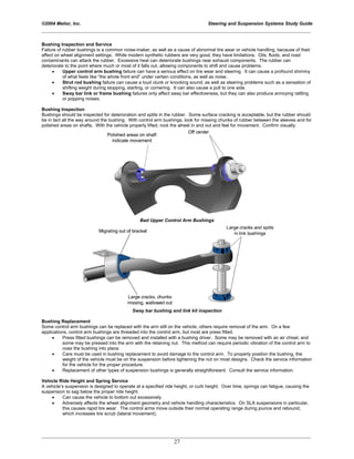 ©2004 Melior, Inc. Steering and Suspension Systems Study Guide
_____________________________________________________________________________________________
_____________________________________________________________________________________________
27
Bushing Inspection and Service
Failure of rubber bushings is a common noise-maker, as well as a cause of abnormal tire wear or vehicle handling, because of their
affect on wheel alignment settings. While modern synthetic rubbers are very good, they have limitations. Oils, fluids, and road
contaminants can attack the rubber. Excessive heat can deteriorate bushings near exhaust components. The rubber can
deteriorate to the point where much or most of it falls out, allowing components to shift and cause problems.
• Upper control arm bushing failure can have a serious effect on tire wear and steering. It can cause a profound shimmy
of what feels like “the whole front end” under certain conditions, as well as noise.
• Strut rod bushing failure can cause a loud clunk or knocking sound, as well as steering problems such as a sensation of
shifting weight during stopping, starting, or cornering. It can also cause a pull to one side.
• Sway bar link or frame bushing failures only affect sway bar effectiveness, but they can also produce annoying rattling
or popping noises.
Bushing Inspection
Bushings should be inspected for deterioration and splits in the rubber. Some surface cracking is acceptable, but the rubber should
be in tact all the way around the bushing. With control arm bushings, look for missing chunks of rubber between the sleeves and for
polished areas on shafts. With the vehicle properly lifted, rock the wheel in and out and feel for movement. Confirm visually.
Bad Upper Control Arm Bushings
Sway bar bushing and link kit inspection
Bushing Replacement
Some control arm bushings can be replaced with the arm still on the vehicle; others require removal of the arm. On a few
applications, control arm bushings are threaded into the control arm, but most are press fitted.
• Press fitted bushings can be removed and installed with a bushing driver. Some may be removed with an air chisel, and
some may be pressed into the arm with the retaining nut. This method can require periodic vibration of the control arm to
coax the bushing into place.
• Care must be used in bushing replacement to avoid damage to the control arm. To properly position the bushing, the
weight of the vehicle must be on the suspension before tightening the nut on most designs. Check the service information
for the vehicle for the proper procedure.
• Replacement of other types of suspension bushings is generally straightforward. Consult the service information.
Vehicle Ride Height and Spring Service
A vehicle’s suspension is designed to operate at a specified ride height, or curb height. Over time, springs can fatigue, causing the
suspension to sag below the proper ride height.
• Can cause the vehicle to bottom out excessively
• Adversely affects the wheel alignment geometry and vehicle handling characteristics. On SLA suspensions in particular,
this causes rapid tire wear. The control arms move outside their normal operating range during jounce and rebound,
which increases tire scrub (lateral movement).
 