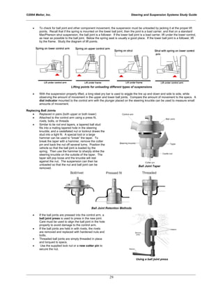 ©2004 Melior, Inc. Steering and Suspension Systems Study Guide
_____________________________________________________________________________________________
_____________________________________________________________________________________________
29
• To check for ball joint and other component movement, the suspension must be unloaded by jacking it at the proper lift
points. Recall that if the spring is mounted on the lower ball joint, then the joint is a load carrier, and that on a standard
MacPherson strut suspension, the ball joint is a follower. If the lower ball joint is a load carrier, lift under the lower control,
as near as possible to the ball joint. Below the spring seat is usually a good place. If the lower ball joint is a follower, lift
by the frame. Study the diagram of lift points.
Lifting points for unloading different types of suspensions
• With the suspension properly lifted, a long steel pry bar is used to wiggle the tire up and down and side to side, while
observing the amount of movement in the upper and lower ball joints. Compare the amount of movement to the specs. A
dial indicator mounted to the control arm with the plunger placed on the steering knuckle can be used to measure small
amounts of movement.
Replacing Ball Joints
• Replaced in pairs (both upper or both lower)
• Attached to the control arm using a press fit,
rivets, bolts, or threads
• Similar to tie rod end tapers, a tapered ball stud
fits into a mating tapered hole in the steering
knuckle, and a castellated nut or locknut draws the
stud into a tight fit. A special tool or a large
hammer can be used to “break” the taper. To
break the taper with a hammer, remove the cotter
pin and back the nut off several turns. Position the
vehicle so that the ball joint is loaded by the
spring. Then use the hammer to sharply strike the
steering knuckle on the outside of the taper. The
taper will pop loose and the knuckle will rest
against the nut. The suspension can then be
unloaded so that the nut and ball joint can be
removed.
Ball Joint Taper
Ball Joint Retention Methods
• If the ball joints are pressed into the control arm, a
ball joint press is used to press in the new joint.
Care must be used to align the ball joint in the hole
properly to avoid damage to the control arm.
• If the ball joints are held in with rivets, the rivets
are removed and replaced with hardened nuts and
bolts.
• Threaded ball joints are simply threaded in place
and torqued to specs.
• Use the supplied lock nut or a new cotter pin to
secure the nut.
Using a ball joint press
 