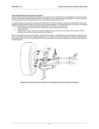 ©2004 Melior, Inc. Steering and Suspension Systems Study Guide
_____________________________________________________________________________________________
_____________________________________________________________________________________________
31
The Complete Steering and Suspension Inspection
We have noted that all of the steering and suspension components must be checked prior to a wheel alignment. This is when most
steering and suspension problems will come to light. The customer may not realize that they have steering or suspension problems,
or they may expect that a wheel alignment will “cure” their steering or suspension concerns.
A complete steering and suspension inspection should begin with a test drive, if possible. Anything unusual about the steering and
suspension systems should be noted, such as any noises or handling problems. The vehicle should then be placed on an alignment
rack, the parking brake set, and the hood raised for the inspection. At this time, you should check:
• Tires and wheels for proper size, tires for inflation and uniform construction (same type)
• Vehicle ride height
• Under the hood – upper control arm bushings, if applicable; upper strut mounts for binding or other problems, flexible
steering links, shocks and mounts, power steering hoses, etc.
Next, turn the ignition key to unlock the steering, and then raise the vehicle. If the ball joints have wear indicators, check them now.
Then, use the hoist-mounted jack to unload the suspension. You can then check all of the steering and suspension components as
previously described. Once you have identified and corrected any steering and suspension problems, you may proceed to perform
a wheel alignment.
Jack
Preparing to perform the undercar portion of the complete steering and suspension inspection
 