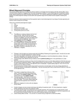 ©2004 Melior, Inc. Steering and Suspension Systems Study Guide
_____________________________________________________________________________________________
_____________________________________________________________________________________________
32
Wheel Alignment Principles
The purpose of wheel alignment is to allow the vehicle’s wheels to roll straight down the highway with little steering effort, and to
minimize scuffing, slipping, or dragging of the tires under all operating conditions. Correct wheel alignment is essential for safety,
proper steering response and vehicle handling, and long tire life. For a vehicle’s steering and suspension systems to operate as
designed, the wheel alignment settings must be within their specified range and the vehicle must be capable of retaining the
settings.
While the methods of vehicle adjustment and the equipment used to check wheel alignment may change, the basic geometry and
dynamic forces involved do not change.
There are six essential wheel alignment angles:
• Toe
• Camber
• Caster
• Tracking (thrust angle)
• Steering axis inclination (SAI)
• Turning radius (toe-out on turns)
Toe
• The difference in distance between the front and
rear of the tires. When the tires are closer
together at the front than at the rear, the wheels
are said to be toed in, and if they are farther apart
at the front, they are toed out. Toe-in is also
called positive and toe-out negative.
• The most critical tire wearing angle, because if
toe is outside of specs, excessive tire wear will
quickly result, due to scuffing, as the tire tends to
be dragged sideways on the road while it rolls.
• Measured in fractions or decimals of an inch, in
millimeters, or degrees
Toe
• Changes in the toe angle occur during normal wear and settling of steering and suspension parts. Incorrect toe can also
occur due to an improper adjustment or collision damage.
• Front toe is adjustable on all vehicles, and rear toe is also adjustable on most front-wheel-drive vehicles. A few rear-
wheel-drive models have an adjustment for rear toe.
• Toe will change under different driving conditions, and the preferred setting given in the specifications is a “best
average.”
• When rear-wheel-drive vehicles are driven, the front wheels tend to toe out, as the rolling resistance of the tires acts upon
the steering and suspension systems. Higher speeds produce more toe-out action. For this reason, they are usually set
to have a small amount of toe-in on the alignment rack to compensate. A typical setting might be 1/16 to 1/8 of an inch
(0.06” to 0.13” or 1.6mm to 3.2mm).
• On front-wheel-drive vehicles, engine torque tends to cause toe-in at road speed, and toe may change depending on
whether the vehicle is accelerating or decelerating. They are commonly set to have a small amount of toe-out, or zero toe
on the alignment rack.
Camber
• The inward or outward lean of the top of the
wheel. If the top of the wheel tilts outward from
true vertical, it has positive camber, and if it tilts
inward at the top, it has negative camber.
• Tire wearing angle – wear occurs on the side to
which the wheel leans (on the outer or the inner
area of the tread). The proper camber setting will
correctly load the suspension and minimize tire
wear.
• Measured in degrees of a circle, with zero degrees
at true vertical Camber
• Camber changes can occur during normal wear and settling of suspension parts. On many suspensions, negative
camber develops as the frame and suspension settle.
• To properly load the larger inner wheel bearing and spindle assembly, SLA suspensions are usually set with a small
amount of positive camber, typically about ¼ to ½ degree (0.25° to 0.5°). Some MacPherson strut front suspensions call
for a small amount of positive camber, but many have a preferred setting of zero degrees.
• Vehicle loading affects camber. You can lean on a vehicle during an alignment to observe the effect.
 