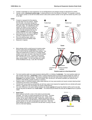 ©2004 Melior, Inc. Steering and Suspension Systems Study Guide
_____________________________________________________________________________________________
_____________________________________________________________________________________________
33
• Camber is adjustable on most suspensions, but not all Macpherson strut designs include an adjustment for camber.
• Camber is also a directional control angle. A wheel will tend to roll in the direction of the lean. For example, a vehicle
with negative camber on the left front wheel (driver’s side) and/or positive camber on the right front wheel may drift or pull
to the right.
Caster
• Forward or rearward tilt of the steering
knuckle away from true vertical. Viewed
from the side, a line drawn through the
upper and lower ball joints (SLA) describes
the caster angle. On a MacPherson strut
system, the caster is a line through the
upper strut mount and lower ball joint. If
such a line tilts rearward at the top, the
caster is positive, and if the line tilts
forward at the top, the caster is negative.
• Many MacPherson strut systems do not
provide an adjustment for caster.
• Not a tire wearing angle; caster is a
directional control and stability angle.
• Measured in degrees
Caster
• Most vehicles call for a small amount of positive caster.
Positive caster places the lead point, or the point of
load, in front of the tire contact point (true vertical). This
makes the wheels tend to continue in a straight ahead
position on the road, and aids in returning to the straight
ahead position after a turn. Consider a front bicycle
fork. The fork has a lot of positive caster, which helps
keep it going straight. You can even take your hands
off the handlebars and say, “Look, Ma! No hands!”
Positive caster on a front bicycle fork
• Too much positive caster can cause excessive steering effort, or a feeling of understeer. Too much positive caster can
also increase road shock. (Understeer is when a vehicle responds poorly to turning the steering wheel and “wants” to
keep moving in the same direction. With severe understeer, the front tires slide forward instead of rolling into the turn.
Oversteer is the opposite condition. The front wheels “dive” into the turn, and severe oversteer can cause the rear
wheels to slide laterally, possibly resulting in a spinout.)
• Negative caster or insufficient positive caster eases steering, but may cause wander and require constant steering wheel
corrections by the driver on the highway.
• Vehicles with manual steering are generally set with less caster (more towards the negative) than are vehicles with power
steering. Caster that is far out-of-specs can cause a wheel shimmy.
• Too much difference in the caster settings between the wheels (spread) will cause the vehicle to drift or pull to one side.
Spread may also be referred to as “cross caster.” The vehicle will pull towards the side with the least amount of positive
caster.
• Road Crown
Most roads are built with a crown in the center to promote water
drainage. The crown is a slope downwards from the center. The slope
tends to lead a vehicle towards the edge of the road. Caster and/or
camber can be used to offset this effect. Slightly less positive caster or
more positive camber on the left wheel (or more positive caster and less
positive camber on the right) compensates for road crown. Note that
these settings may cause a normal drift to the left when cruising in the left
lane on a four-lane highway.
Road Crown
 