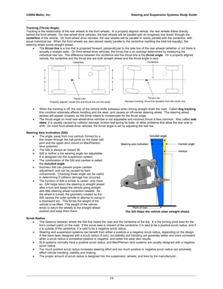 ©2004 Melior, Inc. Steering and Suspension Systems Study Guide
_____________________________________________________________________________________________
_____________________________________________________________________________________________
34
Tracking (Thrust Angle)
Tracking is the relationship of the rear wheels to the front wheels. In a properly aligned vehicle, the rear wheels follow directly
behind the front wheels. On rear-wheel drive vehicles, the rear wheels will be parallel with an imaginary line drawn through the
centerline of the vehicle. On front-wheel drive vehicles, the rear wheels will be parallel or nearly parallel with the centerline, with
equal individual toe. When the front wheels are also placed nearly parallel to the centerline (splitting the total toe equally), the
steering wheel points straight ahead.
• The thrust line is a line that is projected forward, perpendicular to the axle line of the rear wheels (whether or not there is
actually a straight axle). On front-wheel-drive vehicles, the thrust line is an average determined by measuring the
individual rear toe. The difference between the centerline and the thrust line is the thrust angle. On a properly aligned
vehicle, the centerline and the thrust line are both straight ahead and the thrust angle is zero.
• When the tracking is off, the rear of the vehicle shifts sideways when driving straight down the road. Called dog tracking,
this condition adversely affects handling and tire wear, and causes an off-center steering wheel. The steering wheel
spokes will appear crooked, as the driver steers to compensate for the thrust angle.
• The thrust angle on most rear-wheel-drive vehicles is not adjustable and incorrect thrust is less common. Also called axle
skew, it is usually caused by collision damage, broken leaf spring tie bolts, or other problems that allow the rear axle to
shift. On most front-wheel-drive vehicles, the thrust angle is set by adjusting the rear toe.
Steering Axis Inclination (SAI)
• The angle, away from true vertical, formed by a
line drawn through the ball joints (or the lower ball
joint and the upper strut mount on MacPherson
strut systems)
• The SAI is always an inward tilt.
• SAI is neither a tire wearing angle nor adjustable.
It is designed into the suspension system.
• The combination of the SAI and camber is called
the included angle.
• Incorrect SAI can prevent proper camber
adjustment, and can be caused by bent
components. Checking these angle can be useful
in determining if collision damage has occurred.
• The function of SAI is similar to caster, only more
so. SAI helps return the steering to straight ahead
after a turn and keeps the vehicle going straight
with little steering wheel correction needed. As
the wheel is turned, the geometry created by the
SAI causes the outer spindle to attempt to swing in
a downward arc. This forces the weight of the
vehicle to be lifted. The weight of the vehicle
tends to return the wheels to the straight ahead
position and keep them there. The SAI helps the vehicle steer straight ahead.
Scrub Radius
• The distance between where the SAI line meets the road and the centerline of the tire. It is the turning pivot area for the
tire’s contact patch on the road. If the scrub area is inboard of the centerline, it is said to be a positive scrub radius, and if
it is outside of the centerline, it is said to be a negative scrub radius.
• Steering and suspension systems can benefit from either a positive or a negative scrub radius, depending on the design.
A few have been designed with a scrub radius of zero, but stability and handling are generally better and more consistent
when a scrub radius is somewhat positive or negative, and better tire wear also results.
• SLA systems normally have a positive scrub radius, and MacPherson strut systems are usually designed with a negative
scrub radius.
• Too much positive scrub radius increases steering effort and too much positive or negative scrub radius can adversely
affect vehicle handling, stability and braking.
• The proper amount of scrub radius is designed into the suspension, wheels, and tires by the manufacturer.
 