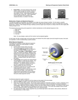 ©2004 Melior, Inc. Steering and Suspension Systems Study Guide
_____________________________________________________________________________________________
_____________________________________________________________________________________________
37
• Erratic Wear – Can have several causes, though
seldom caused by alignment settings. Broken or
non-functioning shocks can cause a scalloped
wear pattern on tires. Failed suspension parts can
cause this type of wear also. Other irregularities
such as bald spots can be caused by an
unbalanced wheel, or a wheel or tire defect.
Scalloped or cupped Tire defect (belt separation)
Relationship of Angles and Adjustment Sequence
The alignment angles are interrelated, and changes to one angle may cause change to another. For this reason, a specific
sequence is followed when setting the alignment, so that once an angle has been properly set, it does not usually have to be set a
second time. However, if the changes are large, resetting a previous angle may be required, so always check the other angles after
making changes to one.
The sequence may vary among some equipment or vehicle manufacturers, but the standard sequence is this:
1. Rear camber
2. Rear toe
3. Front caster
4. Front camber
5. Front toe
Note: On many designs, caster and front camber must be adjusted together.
In most cases, the SAI, included angle, and turning radius are checked if the other angles cannot be brought into specs, bent parts
are suspected, or when troubleshooting a specific problem.
Wheel Alignment Equipment
The design and complexity of wheel alignment equipment
varies greatly, ranging from simple gauges to complex
computerized machines.
• A level surface must be used in any case.
• The simplest equipment consists of small
mechanical bubble gauges that are attached to
the wheels or hubs to measure caster and
camber. A turn plate, or radius gauge, is placed
under each wheel to be aligned. Resting on ball
bearings, the turn plate is marked in degrees and
used in measuring the caster and turning radius
angles. The turn plates allow the suspension to
remain in a relaxed position with easy turning of
the wheels.
• A tram gauge can be used for toe measurements.
The tram gauge is a shaft with two pointers. The
pointers slide on a gauge marked in inches or
millimeters. The distance between the fronts of
the tires is measured and compared to the
distance between the rears of the tires.
• A satisfactory alignment can be performed with
simple equipment; however, modern,
sophisticated equipment is more accurate, easier
to use, and much faster. It will make some
measurements automatically, and can measure
angles such as SAI and the IA (included angle)
that some simple equipment cannot.
Bubble gauge and turn plate
Tram Gauge
A professional alignment system consists of:
• A drive-on rack with turn plates for the front wheels and slip plates for the rear wheels
• Alignment heads (or targets in some cases) that mount to the wheels
• Some type of console with a display. The console usually consists of a dedicated computer, a monitor, a keyboard, and a
printer. The computer software can contain a great deal of information, such as instructions for using the equipment,
vehicle specs, adjustment methods, diagrams, photos, and other helpful reference materials. The software is often stored
on CD-ROMs. These materials can be displayed on the monitor or printed. The monitor also displays screen prompts
during the alignment process, and displays current “live” measured values.
• For measuring the angles, modern equipment may use infrared light beams, laser beams, video cameras, attitude and
proximity sensors, or other means.
 
