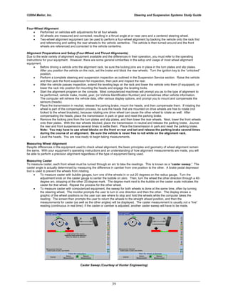 ©2004 Melior, Inc. Steering and Suspension Systems Study Guide
_____________________________________________________________________________________________
_____________________________________________________________________________________________
39
Four-Wheel Alignment
• Performed on vehicles with adjustments for all four wheels
• All wheels are measured and corrected, resulting in a thrust angle at or near zero and a centered steering wheel.
• Two-wheel alignment equipment can be used to perform a four-wheel alignment by backing the vehicle onto the rack first
and referencing and setting the rear wheels to the vehicle centerline. The vehicle is then turned around and the front
wheels are referenced and corrected to the vehicle centerline.
Alignment Preparations and Setup (Four-Wheel and Thrust Alignments)
Due to the wide variety of alignment equipment available and the differences in their operation, you must refer to the operating
instructions for your equipment. However, there are some general similarities in the setup and usage of most wheel alignment
equipment.
• Before driving a vehicle onto the alignment rack, be sure the locking pins are in place in the turn plates and slip plates.
After you position the vehicle on the rack, set the brake and block the rear wheels. Turn the ignition key to the “unlocked”
position.
• Perform a complete steering and suspension inspection as outlined in the Suspension Service section. Raise the vehicle
and then jack the front suspension for inspection, then jack and inspect the rear.
• After the vehicle passes inspection, extend the leveling legs on the rack and lower the vehicle onto them (if equipped), or
lower the rack into position for mounting the heads and engage the leveling locks.
• Start the alignment program on the console. Most computerized machines will prompt you as to the type of alignment to
be performed, vehicle make, model, year, (or Vehicle Identification Number) and sometimes other vehicle information.
The computer will retrieve the vehicle data, offer various display options, and prompt you to mount and compensate the
sensors (heads).
• Place the transmission in neutral, release the parking brake, mount the heads, and then compensate them. If rotating the
wheel is part of the compensation process, be sure the heads that are mounted on drive wheels are free to rotate (not
locked to the wheel brackets), because rotating one drive wheel can cause the other wheel to rotate as well. After
compensating the heads, place the transmission in park or gear and reset the parking brake.
• Remove the locking pins from the turn plates and slip plates, and then lower the rear wheels. Next, lower the front wheels
onto their plates. With the rear wheels blocked, place the transmission in neutral and release the parking brake. Jounce
the rear and front suspensions several times to settle them. Place the transmission in park and reset the parking brake.
Note: You may have to use wheel blocks on the front or rear and set and release the parking brake several times
during the course of an alignment. Be sure the vehicle is never free to roll while on the alignment rack.
• Level the heads. You are now ready to begin taking measurements.
Measuring Wheel Alignment
Despite differences in the equipment used to check wheel alignment, the basic principles and geometry of wheel alignment remain
the same. With your equipment’s operating instructions and an understanding of how alignment measurements are made, you will
be able to perform a precision alignment regardless of the type of equipment being used.
Measuring Caster
To measure caster, each front wheel must be turned through an arc to take the readings. This is known as a “caster sweep.” The
caster angle is actually determined by measuring the difference in camber from one position to the other. A brake pedal depressor
tool is used to prevent the wheels from rotating.
• To measure caster with bubble gauges, turn one of the wheels in or out 20 degrees on the radius gauge. Turn the
adjustment knob on the caster gauge to center the bubble on zero. Then, turn the wheel the other direction through a 40-
degree arc, stopping at the other 20-degree mark. The degree mark next to the bubble on the caster scale indicates the
caster for that wheel. Repeat the process for the other wheel.
• To measure caster with computerized equipment, the sweep for both wheels is done at the same time, often by turning
the steering wheel. The monitor prompts the user to turn in one direction and then the other. The display shows a
graphic of the wheel positions so the user can see where to stop and hold the wheels while the computer takes the
reading. The screen then prompts the user to return the wheels to the straight ahead position, and then the
measurements for caster (as well as the other angles) will be displayed. The caster measurement is usually not a “live”
reading (continuous in real time); if the caster or camber is adjusted, another caster sweep will have to be made.
Caster Sweep (Courtesy of Hunter Engineering)
 