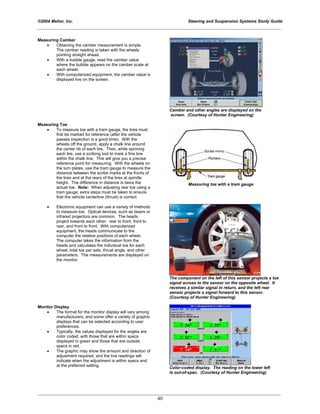 ©2004 Melior, Inc. Steering and Suspension Systems Study Guide
_____________________________________________________________________________________________
_____________________________________________________________________________________________
40
Measuring Camber
• Obtaining the camber measurement is simple.
The camber reading is taken with the wheels
pointing straight ahead.
• With a bubble gauge, read the camber value
where the bubble appears on the camber scale at
each wheel.
• With computerized equipment, the camber value is
displayed live on the screen.
Camber and other angles are displayed on the
screen. (Courtesy of Hunter Engineering)
Measuring Toe
• To measure toe with a tram gauge, the tires must
first be marked for reference (after the vehicle
passes inspection is a good time). With the
wheels off the ground, apply a chalk line around
the center rib of each tire. Then, while spinning
each tire, use a scribing tool to mark a fine line
within the chalk line. This will give you a precise
reference point for measuring. With the wheels on
the turn plates, use the tram gauge to measure the
distance between the scribe marks at the fronts of
the tires and at the rears of the tires at spindle
height. The difference in distance is twice the
actual toe. Note: When adjusting rear toe using a
tram gauge, extra steps must be taken to ensure
that the vehicle centerline (thrust) is correct.
Measuring toe with a tram gauge
• Electronic equipment can use a variety of methods
to measure toe. Optical devices, such as lasers or
infrared projectors are common. The heads
project towards each other: rear to front, front to
rear, and front to front. With computerized
equipment, the heads communicate to the
computer the relative positions of each wheel.
The computer takes the information from the
heads and calculates the individual toe for each
wheel, total toe per axle, thrust angle, and other
parameters. The measurements are displayed on
the monitor.
The component on the left of this sensor projects a toe
signal across to the sensor on the opposite wheel. It
receives a similar signal in return, and the left rear
sensor projects a signal forward to this sensor.
(Courtesy of Hunter Engineering)
Monitor Display
• The format for the monitor display will vary among
manufacturers, and some offer a variety of graphic
displays that can be selected according to user
preferences.
• Typically, the values displayed for the angles are
color coded, with those that are within specs
displayed in green and those that are outside
specs in red.
• The graphic may show the amount and direction of
adjustment required, and the live readings will
indicate when the adjustment is within specs and
at the preferred setting.
Color-coded display. The reading on the lower left
is out-of-spec. (Courtesy of Hunter Engineering)
 