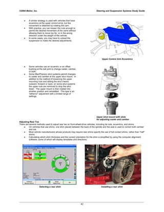 ©2004 Melior, Inc. Steering and Suspension Systems Study Guide
_____________________________________________________________________________________________
_____________________________________________________________________________________________
42
• A similar strategy is used with vehicles that have
eccentrics at the upper control arms, but the
movement is obtained by rotating the cam.
• With practice, you can loosen the nuts enough to
permit the desired movement of the cams without
allowing them to move too far, or in the wrong
direction under the weight of the vehicle.
• In some cases, you may have to unload the
suspension to make the desired adjustments.
Upper Control Arm Eccentrics
• Some vehicles use an eccentric or an offset
bushing at the ball joint to change caster, camber,
or both.
• Some MacPherson strut systems permit changes
to caster and camber at the upper strut mount. In
addition to the method of loosening the upper
mounting nuts and sliding the strut inward,
outward, forward or back, on some strut systems
the upper nuts are removed to drop the strut
down. The upper mount is then rotated into
another position and reinstalled. This type is an
“either/or” adjustment with a limited range of
settings.
Upper strut mount with slots
for adjusting caster and camber
Adjusting Rear Toe
There are several methods used to adjust rear toe on front-wheel-drive vehicles, including tie rods, eccentrics, and shims.
• On vehicles that use shims, one shim placed between the back of the spindle and the axle is used to correct both camber
and toe.
• Most vehicle manufacturers whose products may require rear shims specify the use of full contact shims, rather than “half”
shims.
• Calculating which shim thickness and the correct orientation for the shim is simplified by using the computer alignment
software, some of which will display templates and directions.
Selecting a rear shim Installing a rear shim
 