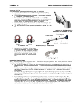 ©2004 Melior, Inc. Steering and Suspension Systems Study Guide
_____________________________________________________________________________________________
_____________________________________________________________________________________________
43
Adjusting Front Toe
Front toe is adjusted by lengthening or shortening the tie rod assemblies.
• A steering wheel holder is used to lock the steering wheel in place during
adjustments.
• With conventional linkage systems, it is possible to tighten the tie rod sleeves
in such a way as to bind the tie rod ends.
• The tie rod assembly is designed to pivot to allow for movement of the
suspension. Before tightening a tie rod sleeve, ensure that both ball studs are
either centered or pointing in the same direction in their sockets. When
properly aligned, the assembly can rock forward and backward.
• On turnbuckle type sleeves, do not allow the gap in the sleeve clamp to align
with the gap in the sleeve.
• The tie rod adjustment on most rack-and-pinion systems is secured with a jam
nut.
Tightening the tie rod assembly in
this position will bind the tie rod ends.
Tie Rod Sleeve Gap Rack-and-pinion Tie Rod Assembly
• Special tools are available for turning rusty or
stubborn tie rod sleeves. The tool grips the edge
of the sleeve’s gap without squeezing the sleeve.
• Rack-and-pinion tie rods are solid and sometimes
machined with flats for easier turning. A pipe
wrench can be used to turn stubborn round tie
rods.
Tie Rod Adjusting Tool
Centering the Steering Wheel
When a vehicle is properly aligned, the steering wheel is centered while driving straight ahead. If the steering wheel is not centered,
it can be corrected by adjusting the front toe.
• Use the alignment equipment to ensure that the thrust angle is correct and the front toe is evenly split, and then look at
the steering wheel. It should point straight ahead. If it does not, straighten it and lock it in place with the steering wheel
holder.
• Now, the equipment will indicate a great deal of toe-in on one front wheel and toe-out on the other. Adjust the tie rods for
each side to bring them to the preferred setting for each wheel, and the steering wheel should now be centered when
driving straight.
• On vehicles with power steering, start the engine and move the steering wheel back and forth a few times to center the
steering before installing the steering wheel holder. Some manufacturers specify that the engine should be running while
adjusting the toe.
• If a centerline alignment shows a centered steering wheel on the rack, but produces a crooked steering wheel when
driving straight, the thrust angle is off. To compensate for this and center the steering wheel, note the steering wheel
position when driving straight and then set up the alignment equipment again. Turn the steering wheel an equal amount
off center in the opposite direction, and install the steering wheel holder. The equipment will show a great deal of toe-in
on one front wheel and toe-out on the other. Adjust the tie rods for each side to bring them to the preferred setting for
each wheel, and the steering wheel should now be centered when driving straight.
 