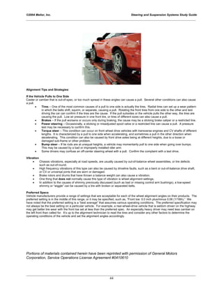 ©2004 Melior, Inc. Steering and Suspension Systems Study Guide
_____________________________________________________________________________________________
_____________________________________________________________________________________________
44
Alignment Tips and Strategies:
If the Vehicle Pulls to One Side
Caster or camber that is out-of-spec, or too much spread in these angles can cause a pull. Several other conditions can also cause
a pull.
• Tires – One of the most common causes of a pull to one side is actually the tires. Radial tires can set up a wear pattern
in which the belts shift, squirm, or separate, causing a pull. Rotating the front tires from one side to the other and test
driving the car can confirm if the tires are the cause. If the pull subsides or the vehicle pulls the other way, the tires are
causing the pull. Low air pressure in one front tire, or tires of different sizes can also cause a pull.
• Brakes – If the pull worsens or occurs only during braking, the cause may be a sticking brake caliper or a restricted line.
• Power steering – Occasionally, a sticking or misadjusted spool valve or a restricted line can cause a pull. A pressure
test may be necessary to confirm this.
• Torque steer – This condition can occur on front wheel drive vehicles with transverse engines and CV shafts of different
lengths. It is characterized by a pull to one side when accelerating, and sometimes a pull in the other direction when
decelerating. This condition can also be caused by front drive axles being at different heights, due to a loose or
damaged sub-frame or other problem.
• Bump steer – If tie rods are at unequal heights, a vehicle may momentarily pull to one side when going over bumps.
This may be caused by a bad or improperly installed idler arm.
• Some drivers may confuse an off-center steering wheel with a pull. Confirm the complaint with a test drive.
Vibration
• Chassis vibrations, especially at road speeds, are usually caused by out-of-balance wheel assemblies, or tire defects
such as out-of-round.
• High frequency vibrations of this type can also be caused by driveline faults, such as a bent or out-of-balance drive shaft,
or CV or universal joints that are worn or damaged.
• Brake rotors and drums that have thrown a balance weight can also cause a vibration.
• One thing that does not normally cause this type of vibration is wheel alignment settings.
• In addition to the causes of shimmy previously discussed (such as bad or missing control arm bushings), a low-speed
shimmy or “wiggle” can be caused by a tire with broken or separated belts.
Preferred Specs
Vehicle manufacturers provide a range of settings that are acceptable for each of the wheel alignment angles on their products. The
preferred setting is in the middle of this range, or it may be specified, such as, “Front toe: 0.0 inch plus/minus 0.06 (1/16th).” We
have noted that the preferred setting is a “best average” that assumes various operating conditions. The preferred specification may
not always be the best setting on a particular vehicle. For example, a rear-wheel-drive vehicle that is seldom driven on the highway
may get better tire wear with the front toe set at less than the preferred spec. An especially heavy driver may need less camber on
the left front than called for. It’s up to the alignment technician to read the tires and consider any other factors to determine the
operating conditions of the vehicle and set the alignment angles accordingly.
Portions of materials contained herein have been reprinted with permission of General Motors
Corporation, Service Operations License Agreement #0410610
 
