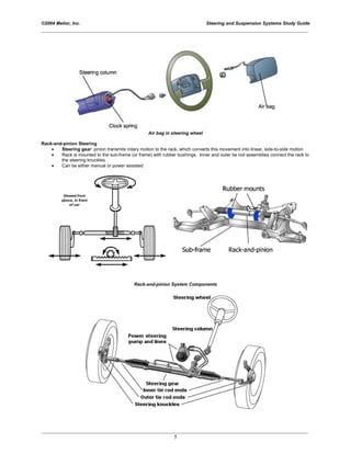©2004 Melior, Inc. Steering and Suspension Systems Study Guide
_____________________________________________________________________________________________
_____________________________________________________________________________________________
5
Air bag in steering wheel
Rack-and-pinion Steering
• Steering gear: pinion transmits rotary motion to the rack, which converts this movement into linear, side-to-side motion
• Rack is mounted to the sub-frame (or frame) with rubber bushings. Inner and outer tie rod assemblies connect the rack to
the steering knuckles.
• Can be either manual or power assisted
Rack-and-pinion System Components
 