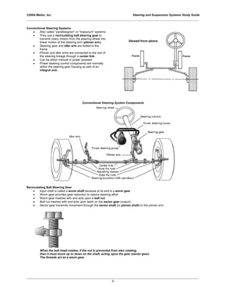 ©2004 Melior, Inc. Steering and Suspension Systems Study Guide
_____________________________________________________________________________________________
_____________________________________________________________________________________________
6
Conventional Steering Systems
• Also called “parallelogram” or “trapezium” systems
• They use a recirculating ball steering gear to
transmit rotary motion from the steering wheel into
linear motion at the steering arm (pitman arm).
• Steering gear and idler arm are bolted to the
frame
• Pitman and idler arms are connected to the rest of
the steering linkage through a center link.
• Can be either manual or power assisted
• Power steering control components are normally
within the steering gear housing as part of an
integral unit.
Conventional Steering System Components
Recirculating Ball Steering Gear
• Input shaft is called a worm shaft because at its end is a worm gear
• Worm gear provides gear reduction to reduce steering effort
• Worm gear meshes with and acts upon a ball nut
• Ball nut meshes with and acts upon teeth on the sector gear (output)
• Sector gear transmits movement through the sector shaft (or pitman shaft) to the pitman arm
When the bolt head rotates, if the nut is prevented from also rotating,
then it must move up or down on the shaft, acting upon the gear (sector gear).
The threads act as a worm gear.
 