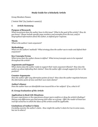 Study Guide for a Scholarly Article
Group Members Names:
[“Article Title”] by [Author’s name(s)]
I. Article Summary
Purpose of Research
What investment does the author have in this issue? What is the goal of the article? How do
you know? Please include specific page numbers and examples from the text, and/or
biographical information about the author, to defend your response.
Thesis
What is the authors’ main argument?
Methodology
What are the authors’ methods? What strategy does the author use to make and defend their
argument?
Key Concepts/Terms
What terms does the author choose to define? What terms/concepts seem to be repeated
throughout the article?
Arguments and Support
What claims does the author make to support their main argument (thesis)? How does the
author go about defending their claims? Does the author offer enough support for her or his
position?
Counter-Arguments
Does the author offer any alternative points of view? How does the author negotiate between
the alternative point of view and their own main claims?
Author’s Stance
Does the author have an identifiable tone toward his or her subject? If so, what is it?
II. Group Evaluation of the Article
Application to Real-Life Situations
Do your experiences or the experiences of your peers confirm or deny the article’s findings?
Discuss any differences you had among each other as a group. Offer the reader at least two
real-life scenarios in which the ideas of this article would be applicable.
Limitations of Author's Claim
Carefully examine the author's claim. How might the author's claim be true in some cases,
but not in others?
 