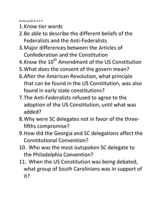 Study Guide 8-3.2-4

1. Know tier words
2. Be able to describe the different beliefs of the
Federalists and the Anti-Federalists
3. Major differences between the Articles of
Confederation and the Constitution
4. Know the 10th Amendment of the US Constitution
5. What does the consent of the govern mean?
6. After the American Revolution, what principle
that can be found in the US Constitution, was also
found in early state constitutions?
7. The Anti-Federalists refused to agree to the
adoption of the US Constitution, until what was
added?
8. Why were SC delegates not in favor of the threefifths compromise?
9. How did the Georgia and SC delegations affect the
Constitutional Convention?
10. Who was the most outspoken SC delegate to
the Philadelphia Convention?
11. When the US Constitution was being debated,
what group of South Carolinians was in support of
it?

 