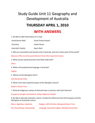 Study Guide Unit 11 Geography and Development of Australia <br />THURSDAY APRIL 1, 2010<br />WITH ANSWERS<br />1. Be able to label these places on a map: <br />-Great Barrier Reef-Great Victoria Desert<br />-Coral Sea-Indian Ocean<br />-Australia's Capital-Ayers Rock<br />2. Why are some plants and animals only in Australia, and not in other parts of the world? <br />Because of the countries great distance from other large land masses. <br />3. What country would Australia most likely trade with? <br />China<br />4. What is the predominant language in Australia? <br />English<br />5. Where are the Aborigines from? <br />Asia (Southeast Asia)<br />6. What is the most important aspect of the Aborigine culture? <br />Belief in Dream Time <br />7. What do indigenous natives of Australia have in common with Latin America? <br />Europeans brought new diseases, killing indigenous people <br />8. Be able to describe Australia's culture. Include the influences from the Europeans and the Aborigines on Australian culture. <br />Music- digeridoo, clapsticks. Religion- 64% Christian, Aboriginal Dream Time<br />Art- dot painting, rock paintingLanguage- Australian English, Aboriginal Australian <br />
