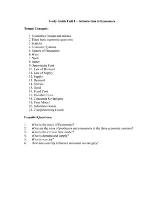 Study Guide Unit 1 – Introduction to Economics

Terms/ Concepts:

     1. Economics (macro and micro)
     2. Three basic economic questions
     3. Scarcity
     4. Economic Systems
     5. Factors of Production
     6. Want
     7. Need
     8. Barter
     9. Opportunity Cost
     10. Law of Demand
     11. Law of Supply
     12. Supply
     13. Demand
     14. Service
     15. Good
     16. Fixed Cost
     17. Variable Costs
     18. Consumer Sovereignty
     19. Flow Model
     20. Substitute Goods
     21. Complementary Goods

Essential Questions:

1.     What is the study of Economics?
2.     What are the roles of producers and consumers in the three economic systems?
3.     What is the circular flow model?
4.     What is demand and supply?
5.     What is scarcity?
6.     How does scarcity influence consumer sovereignty?
 