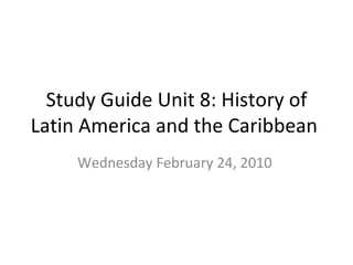 Study Guide Unit 8: History of Latin America and the Caribbean  Wednesday February 24, 2010  