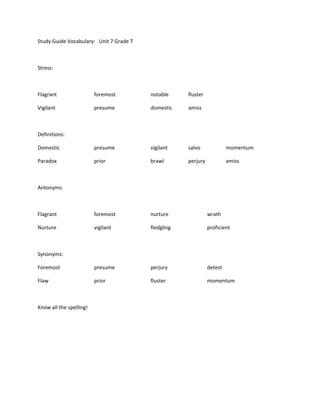 Study Guide Vocabulary: Unit 7 Grade 7



Stress:



Flagrant                 foremost        notable     fluster

Vigilant                 presume         domestic    amiss



Definitions:

Domestic                 presume         vigilant    salvo              momentum

Paradox                  prior           brawl       perjury            amiss



Antonyms:



Flagrant                 foremost        nurture               wrath

Nurture                  vigilant        fledgling             proficient



Synonyms:

Foremost                 presume         perjury               detest

Flaw                     prior           fluster               momentum



Know all the spelling!
 