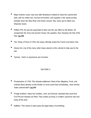 • Major Andrew Lewis- was sent after Braddock’s defeat to make the colonist feel
safe, with his militia men, but lost ammunition and supplies in the rapids as they
traveled down the New River and turned around, they never got to attack any
Shawnee towns.
• William Pitt- He was the appointed to take over the war effort by the British. He
reorganized the army and poured money into supplies, thus changing the tide of the
War. pg.348
• The Treaty of Paris of 1763- this treaty officially ended the French and Indian War.
• Stamp Act- one of the many unfair taxes placed on the colonist to help pay for the
war.
• Tyranny- harsh or oppressive use of power.
SECTION 2
• Proclamation of 1763- This forbade settlement West of the Allegheny Front, and
ordered those already on the frontier to move back East immediately. (how did this
make colonist feel?) pg.343
• Pringle brothers- these two brothers, John and Samuel, deserted their post from
Fort Pitt and headed out West. They ended up living in a hollow sycamore tree and
living off the land.
• Nullified- This means to take away the legal status of something.
 