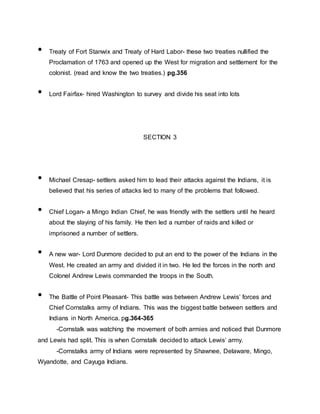 • Treaty of Fort Stanwix and Treaty of Hard Labor- these two treaties nullified the
Proclamation of 1763 and opened up the West for migration and settlement for the
colonist. (read and know the two treaties.) pg.356
• Lord Fairfax- hired Washington to survey and divide his seat into lots
SECTION 3
• Michael Cresap- settlers asked him to lead their attacks against the Indians, it is
believed that his series of attacks led to many of the problems that followed.
• Chief Logan- a Mingo Indian Chief, he was friendly with the settlers until he heard
about the slaying of his family. He then led a number of raids and killed or
imprisoned a number of settlers.
• A new war- Lord Dunmore decided to put an end to the power of the Indians in the
West. He created an army and divided it in two. He led the forces in the north and
Colonel Andrew Lewis commanded the troops in the South.
• The Battle of Point Pleasant- This battle was between Andrew Lewis’ forces and
Chief Cornstalks army of Indians. This was the biggest battle between settlers and
Indians in North America. pg.364-365
-Cornstalk was watching the movement of both armies and noticed that Dunmore
and Lewis had split. This is when Cornstalk decided to attack Lewis’ army.
-Cornstalks army of Indians were represented by Shawnee, Delaware, Mingo,
Wyandotte, and Cayuga Indians.
 