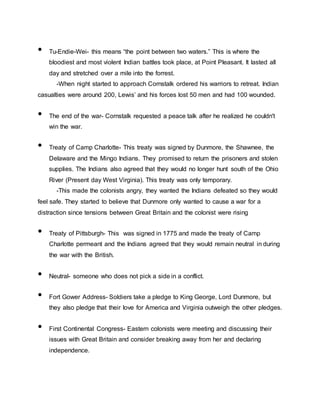 • Tu-Endie-Wei- this means “the point between two waters.” This is where the
bloodiest and most violent Indian battles took place, at Point Pleasant. It lasted all
day and stretched over a mile into the forrest.
-When night started to approach Cornstalk ordered his warriors to retreat. Indian
casualties were around 200, Lewis’ and his forces lost 50 men and had 100 wounded.
• The end of the war- Cornstalk requested a peace talk after he realized he couldn't
win the war.
• Treaty of Camp Charlotte- This treaty was signed by Dunmore, the Shawnee, the
Delaware and the Mingo Indians. They promised to return the prisoners and stolen
supplies. The Indians also agreed that they would no longer hunt south of the Ohio
River (Present day West Virginia). This treaty was only temporary.
-This made the colonists angry, they wanted the Indians defeated so they would
feel safe. They started to believe that Dunmore only wanted to cause a war for a
distraction since tensions between Great Britain and the colonist were rising
• Treaty of Pittsburgh- This was signed in 1775 and made the treaty of Camp
Charlotte permeant and the Indians agreed that they would remain neutral in during
the war with the British.
• Neutral- someone who does not pick a side in a conflict.
• Fort Gower Address- Soldiers take a pledge to King George, Lord Dunmore, but
they also pledge that their love for America and Virginia outweigh the other pledges.
• First Continental Congress- Eastern colonists were meeting and discussing their
issues with Great Britain and consider breaking away from her and declaring
independence.
 