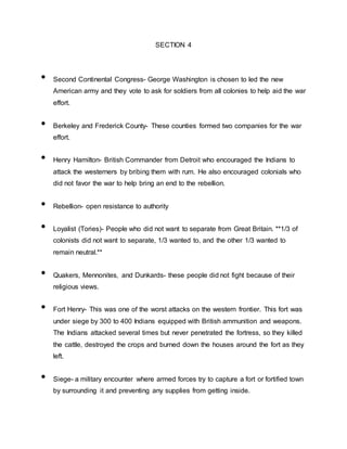 SECTION 4
• Second Continental Congress- George Washington is chosen to led the new
American army and they vote to ask for soldiers from all colonies to help aid the war
effort.
• Berkeley and Frederick County- These counties formed two companies for the war
effort.
• Henry Hamilton- British Commander from Detroit who encouraged the Indians to
attack the westerners by bribing them with rum. He also encouraged colonials who
did not favor the war to help bring an end to the rebellion.
• Rebellion- open resistance to authority
• Loyalist (Tories)- People who did not want to separate from Great Britain. **1/3 of
colonists did not want to separate, 1/3 wanted to, and the other 1/3 wanted to
remain neutral.**
• Quakers, Mennonites, and Dunkards- these people did not fight because of their
religious views.
• Fort Henry- This was one of the worst attacks on the western frontier. This fort was
under siege by 300 to 400 Indians equipped with British ammunition and weapons.
The Indians attacked several times but never penetrated the fortress, so they killed
the cattle, destroyed the crops and burned down the houses around the fort as they
left.
• Siege- a military encounter where armed forces try to capture a fort or fortified town
by surrounding it and preventing any supplies from getting inside.
 