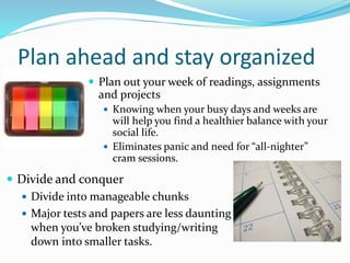 Plan ahead and stay organized
 Plan out your week of readings, assignments
and projects
 Knowing when your busy days and weeks are
will help you find a healthier balance with your
social life.
 Eliminates panic and need for “all-nighter”
cram sessions.
 Divide and conquer
 Divide into manageable chunks
 Major tests and papers are less daunting
when you’ve broken studying/writing
down into smaller tasks.
 