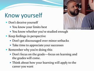 Know yourself
 Don’t deceive yourself
 You know your limits best
 You know whether you’ve studied enough
 Keep feelings in perspective
 Don’t get discouraged over minor setbacks
 Take time to appreciate your successes
 Remember why you’re doing this
 Don’t focus on the grade—focus on learning and
the grades will come.
 Think about how your learning will apply to the
career you want
 