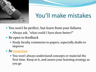 You’ll make mistakes
 You won’t be perfect, but learn from your failures
 Always ask, “what could I have done better?”
 Be open to feedback
 Study faculty comments to papers, especially drafts to
improve
 Be tenacious
 You won’t always understand concepts or material the
first time. Keep at it, and assess your learning strategy as
you go
 