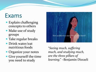 Exams
 Explain challenging
concepts to others
 Make use of study
groups
 Take regular breaks
 Drink water/eat
nutritious foods
 Organize your notes
 Give yourself the time
you need to study
“Seeing much, suffering
much, and studying much,
are the three pillars of
learning.” –Benjamin Disraeli
 