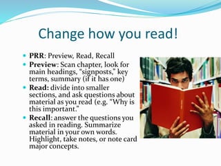 Change how you read!
 PRR: Preview, Read, Recall
 Preview: Scan chapter, look for
main headings, “signposts,” key
terms, summary (if it has one)
 Read: divide into smaller
sections, and ask questions about
material as you read (e.g. “Why is
this important.”
 Recall: answer the questions you
asked in reading. Summarize
material in your own words.
Highlight, take notes, or note card
major concepts.
 
