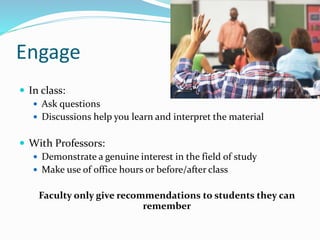 Engage
 In class:
 Ask questions
 Discussions help you learn and interpret the material
 With Professors:
 Demonstrate a genuine interest in the field of study
 Make use of office hours or before/after class
Faculty only give recommendations to students they can
remember
 