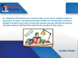 Hi, I Worked at FIIT-JEE Kalu Sarai. Students often use to ask me problems related to
preparation. So when I saw Kaysons Education Platform to communicate to students I
thought it would be nice to get in touch with students this way and help the aspirant
with their endeavor. Wishing all the students the very Best for Your exams.

By Mini Tandon

 