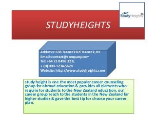 STUDYHEIGHTS
study height is one the most popular career counseling
group for abroad education & provides all elements who
require for students to the New Zealand education. our
career group reach to the students in the New Zealand for
higher studies & gave the best tip for choose your career
plan.
Address: 638 Teaneck Rd Teaneck, NJ
Email: contact@company.com
Tel: +64 210 496 328,
+ (0) 000-1234-5678
Website: http://www.studyheights.com
 