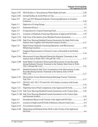 Hydraulic Fracturing Study
                                                                                                                  PXP Inglewood Oil Field


Figure 2-8T            PICO Surface w/ Discontinuous Water Bodies & Faults .................................. 2-20
Figure 2-8U            Ground Surface & Aerial Photo on Top ............................................................ 2-21
Figure 2-9             2011 and 2012 Reported Hydraulic Fracturing Operations in Southern
                       California ........................................................................................................... 2-24
Figure 3-1             Depiction of Casing Strings ................................................................................. 3-3
Figure 3-2             Perforation Process .............................................................................................. 3-5
Figure 3-3             Composition of a Typical Fracturing Fluid ......................................................... 3-6
Figure 3-4             Locations of Hydraulic Fracturing Operations at Inglewood Oil Field ............. 3-10
Figure 3-5A            Side View of the Sentous Zone Modeled Fracture Geometries ......................... 3-11
Figure 3-5B            Side View Showing Modeled Fracture Geometries for Study Well in the
                       Sentous Zone Together with Structural Features (Faults) ................................. 3-11
Figure 3-6             High-Volume Hydraulic Fracturing Operations with Microseismic
                       Monitoring Locations......................................................................................... 3-13
Figure 3-7             Graphical Representation of Seismic Events as Recorded on the Richter
                       Scale ................................................................................................................... 3-14
Figure 3-8A            Microseismic Events Detected During the Hydraulic Treatments in the
                       Sentous Zone in Wells VIC1-330 and VIC1-635 .............................................. 3-15
Figure 3-8B            Earth Model Visualization Showing the Microseismic Events Recorded
                       during Hydraulic Fracture Treatment in the Nodular Shale Zone in Wells
                       VIC1-330 and VIC1-635 ................................................................................... 3-16
Figure 3-9             Detailed Zoomed in Side View Visualization of the Microseismic Events
                       Recorded during Fracture Treatment in the Sentous Zone in Well
                       VIC1-330 ........................................................................................................... 3-17
Figure 3-10            Microseismic Events Detected during Mainstage Fracture Treatment,
                       Top View ........................................................................................................... 3-17
Figure 3-11            2D VIC1-635, VIC1-735 and VIC1-935 Surface Locations with Events
                       Mapped .............................................................................................................. 3-18
Figure 3-12            High-Rate Gravel Pack Completions at the Inglewood Oil Field...................... 3-27
Figure 3-13A Side View Showing Modeled Fracture Geometries in the Vickers Zone .......... 3-28
Figure 3-13B Side View Showing Modeled Fracture Geometries in the Vickers Zone
             and Structure (Faults) ......................................................................................... 3-29
Figure 4-1             Groundwater Basins in the Vicinity of the Inglewood Oil Field ......................... 4-3
Figure 4-2             Location of Inglewood Oil Field in Relation to Known Fault Lines ................... 4-4
Figure 4-3A            Cross Section Location ........................................................................................ 4-5
Figure 4-3B            Monitoring and Drinking Water Wells in the Vicinity of the Inglewood
                       Oil Field ............................................................................................................... 4-6




vi Table of Contents                                              Cardno ENTRIX                                                                    October 2012
                                                                                                                  Hydraulic Fracturing Study_Inglewood Field_10102012.docx
 