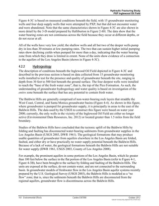 Hydraulic Fracturing Study
                                                                            PXP Inglewood Oil Field


Figure 4-3C is based on measured conditions beneath the field, with 15 groundwater monitoring
wells and four deep supply wells that were attempted by PXP, but that did not encounter water
and were abandoned. Note that the same characteristics shown in Figure 4-3C are also shown in
more detail by the 3-D model prepared by Halliburton in Figure 2-8H. The data show that the
water bearing zones are not continuous across the field because they occur at different depths, or
do not occur at all.

All of the wells have very low yield; the shallow wells and all but two of the deeper wells pump
dry in less than 30 minutes at low pumping rates. The two that can sustain higher initial pumping
rates show declining yields when pumped for more than a day, indicating that the water bearing
zone from which they draw is limited in extent. None of the units show evidence of a connection
to the aquifers of the Los Angeles Basin (shown in Figure 4-3C).

4.2.2          Hydrogeology
The description of conditions beneath the Inglewood Oil Field depicted in Figure 4-3C and
described in the previous section is based on data collected from 15 groundwater monitoring
wells installed to test for the presence and quality of groundwater beneath the site, ranging in
depth from 30 feet to 500 feet beneath the ground surface. The four deepest wells were installed
to reach the “base of the fresh water zone”, that is, the top of the Pico Formation. As such, the
understanding of groundwater hydrogeology and water quality is based on investigation of the
entire zone beneath the surface that has any potential to contain fresh water.

The Baldwin Hills are generally comprised of non-water-bearing rock layers that straddle the
West Coast, Central, and Santa Monica groundwater basins (Figure 4-4). As shown in this figure,
where groundwater is pumped for groundwater supply, it is principally in areas to the east of the
Baldwin Hills. The data used by the USGS to construct this figure were based on water year
2000; currently, the only wells in the vicinity of the Inglewood Oil Field are either no longer
active (Environmental Data Resources, Inc. 2012) or located greater than 1.5 miles from the field
boundary.

Studies of the Baldwin Hills have concluded that the tectonic uplift of the Baldwin Hills by
folding and faulting has disconnected water-bearing sediments from groundwater supplies in the
Los Angeles Basin (USGS 2003, DWR 1961). The geological formations that may produce
usable quantities of groundwater from aquifers elsewhere in the Los Angeles Basin are folded,
faulted, and either dry or have practically no water supply potential beneath the Baldwin Hills.
Because of a lack of water, the geological formations beneath the Baldwin Hills are not suitable
for water supply (DWR 1961, USGS 2003, County of Los Angeles 2008).

For example, the prominent aquifers in some portions of the Los Angeles Basin, which lie greater
than 100 feet below the surface in the flat portion of the Los Angeles Basin (refer to Figure 4-1,
Figure 4-3B), have been brought to the surface by folding and faulting of the Baldwin Hills. The
units are exposed at the surface, do not contain water, and are not connected to the surrounding
basin. In groundwater models of freshwater flow in the Los Angeles Basin aquifer systems recently
prepared by the U.S. Geological Survey (USGS 2003), the Baldwin Hills is modeled as a “no
flow” zone; that is, since the sediments beneath the Baldwin Hills are disconnected from the
regional aquifers, groundwater flow is discontinuous across the Baldwin Hills.




4-8 Environmental Effects                  Cardno ENTRIX                                                    October 2012
                                                                           Hydraulic Fracturing Study_Inglewood Field_10102012.docx
 