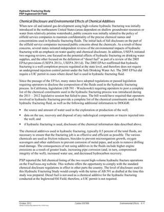 Hydraulic Fracturing Study
PXP Inglewood Oil Field


Chemical Disclosure and Environmental Effects of Chemical Additives
When new oil and natural gas development using high-volume hydraulic fracturing was initially
introduced in the northeastern United States (areas dependent on shallow groundwater resources or
water from relatively pristine watersheds), public concern was initially related to the policy of
oilfield service companies to maintain confidentiality of the precise chemical names and
concentrations used in hydraulic fracturing fluids. The initial lack of full disclosure on the part of
the oilfield service companies increased public concerns about the chemicals. As a result of these
concerns, several states initiated independent reviews of the environmental impacts of hydraulic
fracturing with an emphasis on water quality and chemical disclosure. In addition, USEPA initiated
two ongoing reviews, one focused on the potential effects of hydraulic fracturing on drinking water
supplies, and the other focused on the definition of “diesel fuel” as part of a review of the 2005
EPAct provisions (USEPA 2011c, USEPA 2011d). The 2005 EPAct reaffirmed that hydraulic
fracturing is a well completion process regulated at the state level, and therefore does not require
an underground injection control permit under the Safe Drinking Water Act. The 2005 EPAct did
require a UIC permit in cases where diesel fuel is used in hydraulic fracturing fluid.

Since the passage of the EPAct, many states have adopted regulations or passed legislation
requiring operators to disclose the composition of the fluids used in the hydraulic fracturing
process. In California, legislation (AB 591 - Wieckowski) requiring operators to post a complete
list of the chemical constituents used in the hydraulic fracturing process was introduced during
the 2011 – 2012 legislative session but failed to pass. The bill would have required that operators
involved in hydraulic fracturing provide a complete list of the chemical constituents used in the
hydraulic fracturing fluid, as well as the following additional information to DOGGR:

        the source and amount of water used in the exploration or production of the well;
        data on the use, recovery and disposal of any radiological components or tracers injected into
         the well; and
        if hydraulic fracturing is used, disclosure of the chemical information data described above.

The chemical additives used in hydraulic fracturing, typically 0.5 percent of the total fluids, are
necessary to ensure that the fracturing job is as effective and efficient as possible. The various
chemicals are used as friction reducers, biocides to prevent microorganism growth, oxygen
scavengers and other stabilizers to prevent corrosion of metal pipes, and acids to remove drilling
mud damage. The consequences of not using additives in the fluids include higher engine
emissions as a result of greater loads, increasing pipe corrosion (and, in turn, compromised
integrity of the well), increased water use, and decreased hydrocarbon recovery.

PXP reported the full chemical listing of the two recent high-volume hydraulic fracture operations
on the FracFocus.org website. This website offers the opportunity to comply with the standard
chemical disclosure regulations in effect in other parts the country. The level of disclosure used in
this Hydraulic Fracturing Study would comply with the terms of AB 591 as drafted at the time this
study was prepared. Diesel fuel is not used as a chemical additive for the hydraulic fracturing
conducted at the Inglewood Oil Field; therefore, a UIC permit is not required.




October 2012                                               Cardno ENTRIX            Environmental Effects 4-11
Hydraulic Fracturing Study_Inglewood Field_10102012.docx
 