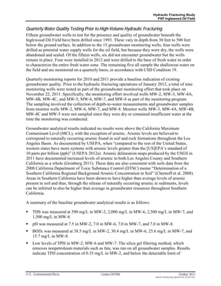 Hydraulic Fracturing Study
                                                                             PXP Inglewood Oil Field


Quarterly Water Quality Testing Prior to High-Volume Hydraulic Fracturing
Fifteen groundwater wells to test for the presence and quality of groundwater beneath the
Inglewood Oil Field have been drilled since 1993. These vary in depth from 30 feet to 500 feet
below the ground surface. In addition to the 15 groundwater monitoring wells, four wells were
drilled as potential water supply wells for the oil field, but because they were dry, the wells were
abandoned and sealed. Of the fifteen wells, six did not encounter groundwater but the wells
remain in place. Four were installed in 2012 and were drilled to the base of fresh water in order
to characterize the entire fresh water zone. The remaining five all sample the shallowest water on
the field and are monitored on a quarterly basis, in accordance with CSD Condition 19.

Quarterly monitoring reports for 2010 and 2011 provide a baseline indication of existing
groundwater quality. Prior to the hydraulic fracturing operations of January 2012, a total of nine
monitoring wells were tested as part of the groundwater monitoring effort that took place on
November 22, 2011. Specifically, the monitoring effort involved wells MW-2, MW-3, MW-4A,
MW-4B, MW-4C, and MW-5, MW-6, MW-7, and MW-8 as part of the monitoring program.
The sampling involved the collection of depth-to-water measurements and groundwater samples
from monitor wells MW-2, MW-6, MW-7, and MW-8. Monitor wells MW-3, MW-4A, MW-4B,
MW-4C and MW-5 were not sampled since they were dry or contained insufficient water at the
time the monitoring was conducted.

Groundwater analytical results indicated no results were above the California Maximum
Contaminant Level (MCL), with the exception of arsenic. Arsenic levels are believed to
correspond to naturally occurring arsenic found in soil and rock formations throughout the Los
Angeles Basin. As documented by USEPA, when “compared to the rest of the United States,
western states have more systems with arsenic levels greater than the [US]EPA’s standard of
10 parts per billion (ppb)” (USEPA 2012a). Arsenic delineation maps produced by the USGS in
2011 have documented increased levels of arsenic in both Los Angeles County and Southern
California as a whole (Gronberg 2011). These data are also consistent with soils data from the
2008 California Department of Toxic Substance Control (DTSC) memo “Determination of a
Southern California Regional Background Arsenic Concentration in Soil” (Chernoff et al. 2008).
Areas in Southern California have been shown to have higher than average levels of arsenic
present in soil and thus, through the release of naturally occurring arsenic in sediments, levels
can be inferred to also be higher than average in groundwater resources throughout Southern
California.

A summary of the baseline groundwater analytical results is as follows:

    TDS was measured at 590 mg/L in MW-2, 2,000 mg/L in MW-6, 2,500 mg/L in MW-7, and
     1,500 mg/L in MW-8.
    pH was measured at 7.5 in MW-2, 7.0 in MW-6, 7.0 in MW-7, and 7.0 in MW-8.
    BOD5 was measured at 38.5 mg/L in MW-2, 30.4 mg/L in MW-6, 25.6 mg/L in MW-7, and
     15.7 mg/L in MW-8.
    Low levels of TPH in MW-2, MW-6 and MW-7. The silica gel filtering method, which
     removes nonpetroleum materials such as fats, was run on all groundwater samples. Results
     indicate TPH concentration of 0.35 mg/L in MW-2, and below the detectable limit of



4-12 Environmental Effects                  Cardno ENTRIX                                                    October 2012
                                                                            Hydraulic Fracturing Study_Inglewood Field_10102012.docx
 