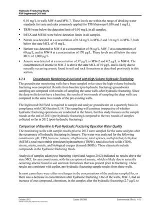 Hydraulic Fracturing Study
PXP Inglewood Oil Field


         0.10 mg/L in wells MW-6 and MW-7. These levels are within the range of drinking water
         standards for taste and odor commonly applied for TPH (between 0.050 and 1 mg/L).
        TRPH were below the detection limit of 0.50 mg/L in all samples.
        BTEX and MTBE were below detection limits in all samples.
        Nitrate was detected at a concentration of 0.34 mg/L in MW-2 and 3.8 mg/L in MW-7, both
         below the state MCL of 45 mg/L.
        Barium was detected in MW-6 at a concentration of 56 µg/L, MW-7 at a concentration of
         60 µg/L, and in MW-8 at a concentration of 170 µg/L. These levels are all below the state
         MCL of 1,000 µg/L.
        Arsenic was detected at a concentration of 37 µg/L in MW-2 and 4.2 µg/L in MW-8. The
         concentration of arsenic in MW-2 is above the state MCL of 10 µg/L and is likely due to
         naturally occurring arsenic found in soil and rock formations as described previously in this
         section.

4.2.4                      Groundwater Monitoring Associated with High-Volume Hydraulic Fracturing
The groundwater monitoring wells have been sampled twice since the high-volume hydraulic
fracturing was completed. Results from baseline (pre-hydraulic fracturing) groundwater
sampling are compared with results of sampling the same wells after hydraulic fracturing. Since
the deep wells do not have a baseline, the results of two rounds of sampling the deep wells are
compared to the same two rounds of the pre-existing wells.

The Inglewood Oil Field is required to sample and analyze groundwater on a quarterly basis in
compliance with CSD Section E.19. This sampling will continue irrespective of whether
hydraulic fracturing operations are conducted in the future, but this study focuses on the sample
rounds at the end of 2011 (pre-hydraulic fracturing) compared to the two rounds of samples
collected so far in 2012 (post-hydraulic fracturing).

Comparison of Baseline to Post-Hydraulic Fracturing Operation Water Quality
The monitoring wells with sample results prior to 2012 were sampled for the same analytes after
the occurrence of hydraulic fracturing in January. The water was analyzed for the following
constituents: pH, TPH, benzene, toluene, ethylbenzene, total xylenes, methyl-tributyl ethylene
(MTBE), total recoverable petroleum hydrocarbons (TRPH), total dissolved solids (TDS),
nitrate, nitrite, metals, and biological oxygen demand (BOD5). These chemicals include
compounds in the hydraulic fracturing fluids.

Analysis of samples taken post-fracturing (April and August 2012) indicated no results above the
state MCL for any constituents, with the exception of arsenic, which is likely due to naturally
occurring arsenic found in soil and rock formations that was present prior to fracturing. These
results are consistent with earlier, pre-hydraulic fracturing sample results from these wells.

In most cases there were either no changes in the concentrations of the analytes sampled for, or
there was a decrease in concentration after hydraulic fracturing. One of the wells, MW-7, had an
increase of one compound, chromium, in the samples after the hydraulic fracturing (2.7 µg/L to




October 2012                                               Cardno ENTRIX              Environmental Effects 4-13
Hydraulic Fracturing Study_Inglewood Field_10102012.docx
 