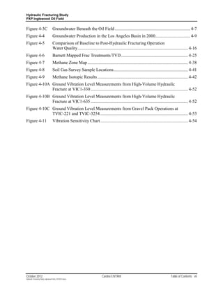 Hydraulic Fracturing Study
PXP Inglewood Oil Field


Figure 4-3C                         Groundwater Beneath the Oil Field ..................................................................... 4-7
Figure 4-4                          Groundwater Production in the Los Angeles Basin in 2000................................ 4-9
Figure 4-5                          Comparison of Baseline to Post-Hydraulic Fracturing Operation
                                    Water Quality ..................................................................................................... 4-16
Figure 4-6                          Barnett Mapped Frac Treatments/TVD ............................................................. 4-25
Figure 4-7                          Methane Zone Map ............................................................................................ 4-38
Figure 4-8                          Soil Gas Survey Sample Locations .................................................................... 4-41
Figure 4-9                          Methane Isotopic Results ................................................................................... 4-42
Figure 4-10A Ground Vibration Level Measurements from High-Volume Hydraulic
             Fracture at VIC1-330 ......................................................................................... 4-52
Figure 4-10B Ground Vibration Level Measurements from High-Volume Hydraulic
             Fracture at VIC1-635 ......................................................................................... 4-52
Figure 4-10C Ground Vibration Level Measurements from Gravel Pack Operations at
             TVIC-221 and TVIC-3254 ................................................................................ 4-53
Figure 4-11                         Vibration Sensitivity Chart ................................................................................ 4-54




October 2012                                                                 Cardno ENTRIX                                            Table of Contents vii
Hydraulic Fracturing Study_Inglewood Field_10102012.docx
 