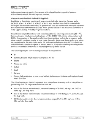Hydraulic Fracturing Study
PXP Inglewood Oil Field


(all compounds except arsenic) from arsenic, which has a high background in Southern
California that exceeds the drinking water standard.

Comparison of New Wells to Pre-Existing Wells
In addition to the existing monitor well array prior to hydraulic fracturing, five new wells
(MW-10, MW-11A, MW-11B, MW-12, MW-13) were installed at the field in order to fully
investigate the occurrence and quality of groundwater from the base of fresh water (the top of the
Pico Formation at approximately 500 feet below ground surface) to the shallowest occurrence of
water (approximately 30 feet below ground surface).

Groundwater sampled from these wells was analyzed for the following constituents: pH, TPH,
benzene, toluene, ethylbenzene, total xylenes, MTBE, TRPH, TDS, nitrate, nitrite, metals, and
BOD5. A comparison of the sample results from the pre-existing wells to the new deeper wells
show generally consistent results. In most cases, the results for the new deeper wells were within
the ranges found at the pre-existing wells. All analytes were below the state MCL for Drinking
Water Standards, with the exception of arsenic, which is likely due to naturally occurring arsenic
found in soil and rock formations as described previously in this section.

The following analytes showed no major changes in concentration:

        pH
        Benzene, toluene, ethylbenzene, total xylenes, MTBE
        TRPH
        Nitrate and nitrite
        Cobalt
        Lead
        Barium
        Copper, below detection in most cases, but had similar ranges for those analytes that showed
         above detection.

The following analytes showed ranges that were greater in the new deep wells in comparison to
pre-existing wells; all ranges were below the state MCL:

        TDS in the shallow wells showed a concentration range of 510 to 2,500 mg/L vs. 1,400 to
         3,900 mg/L for deep wells.
        Zinc in the shallow wells showed a concentration range of 18 to 120 µg/L vs. 20 to 280 µg/L
         for deep wells.
        BOD in the shallow wells showed a concentration range of 9.91 to 43.4 mg/L vs. 11.5 to
         92.6 mg/L for deep wells.




October 2012                                               Cardno ENTRIX          Environmental Effects 4-15
Hydraulic Fracturing Study_Inglewood Field_10102012.docx
 