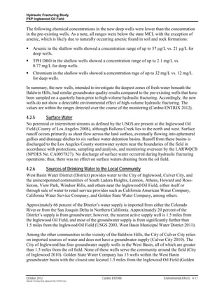 Hydraulic Fracturing Study
PXP Inglewood Oil Field


The following chemical concentrations in the new deep wells were lower than the concentration
in the pre-existing wells. As a note, all ranges were below the state MCL with the exception of
arsenic, which is likely due to naturally occurring arsenic found in soil and rock formations:

        Arsenic in the shallow wells showed a concentration range of up to 37 µg/L vs. 21 µg/L for
         deep wells.
        TPH DRO in the shallow wells showed a concentration range of up to 2.1 mg/L vs.
         0.77 mg/L for deep wells.
        Chromium in the shallow wells showed a concentration rage of up to 32 mg/L vs. 12 mg/L
         for deep wells.

In summary, the new wells, intended to investigate the deepest zones of fresh water beneath the
Baldwin Hills, had similar groundwater quality results compared to the pre-existing wells that have
been sampled on a quarterly basis prior to high-volume hydraulic fracturing. Accordingly, the new
wells do not show a detectable environmental effect of high-volume hydraulic fracturing. The
values are within the ranges detected over the course of the monitoring (Cardno ENTRIX 2012).

4.2.5                      Surface Water
No perennial or intermittent streams as defined by the USGS are present at the Inglewood Oil
Field (County of Los Angeles 2008), although Ballona Creek lies to the north and west. Surface
runoff occurs primarily as sheet flow across the land surface, eventually flowing into ephemeral
gullies and drainage ditches to six surface water detention basins. Runoff from these basins is
discharged to the Los Angeles County stormwater system near the boundaries of the field in
accordance with protections, sampling and analysis, and monitoring overseen by the LARWQCB
(NPDES No. CA0057827). No discharge of surface water occurred during hydraulic fracturing
operations; thus, there was no effect on surface waters draining from the oil field.

4.2.6                      Sources of Drinking Water to the Local Community
West Basin Water District (District) provides water to the City of Inglewood, Culver City, and
the unincorporated communities of South Ladera Heights, Lennox, Athens, Howard and Ross-
Sexon, View Park, Windsor Hills, and others near the Inglewood Oil Field, either itself or
through sale of water to retail service provides such as California American Water Company,
California Water Service Company, and Golden State Water Company, among others.

Approximately 66 percent of the District’s water supply is imported from either the Colorado
River or from the San Joaquin Delta in Northern California. Approximately 20 percent of the
District’s supply is from groundwater; however, the nearest active supply well is 1.5 miles from
the Inglewood Oil Field, and most of the groundwater supply is from significantly further than
1.5 miles from the Inglewood Oil Field (USGS 2003, West Basin Municipal Water District 2011).

Among the other communities in the vicinity of the Baldwin Hills, the City of Culver City relies
on imported sources of water and does not have a groundwater supply (Culver City 2010). The
City of Inglewood has four groundwater supply wells in the West Basin, all of which are greater
than 1.5 miles from the oil field. None of these wells serve the community around the field (City
of Inglewood 2010). Golden State Water Company has 13 wells within the West Basin
groundwater basin with the closest one located 1.5 miles from the Inglewood Oil Field (Golden



October 2012                                               Cardno ENTRIX          Environmental Effects 4-17
Hydraulic Fracturing Study_Inglewood Field_10102012.docx
 