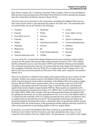 Hydraulic Fracturing Study
                                                                               PXP Inglewood Oil Field


State Water Company 2011). California American Water Company which services the Baldwin
Hills provides water purchased from West Basin Water District as well as groundwater pumped
from the Central Basin (California American Water 2011b).

All of the water service providers to the communities surrounding the Baldwin Hills must test
their water at least 4 times a year and report the results to the water users. The constituents that
are tested include, but are not limited to, the following:

    Turbidity                        Aluminum                          Arsenic
    Fluoride                         Nitrate                           Gross Alpha Activity
    Gross Beta Activity              Uranium                           Color
    Chloride                         Odor                              Specific Conductance
    Sulfate                          Total Dissolved Solids            N-nitrosodimethylamine
    Alkalinity                       Calcium                           Hardness
    Magnesium                        pH                                Potassium
    Sodium                           Total Coliform Bacteria           Bromate
    Chlorine Haloacetic acids        TTHMs                             Copper

A review of the 2011 Annual Water Quality Reports for the local community (which includes
testing in the 4th quarter following the high-volume hydraulic fracture of VIC1-330), indicate
that the community receives water that meets USEPA and California drinking water standards.
The continued monitoring four times per year ensures that the water supply will continue to meet
these standards (California American Water 2011a, Golden State Water Company 2012). The
data for 2012 has not yet been posted as of the time of this study, and is expected to be posted in
January 2013.

There are no domestic or industrial water supply wells located within the active surface oil field
boundary. Potable water aquifers nearest to the Baldwin Hills include the Silverado Aquifer,
which is located along the north-northwest boundary of the Baldwin Hills and extends to depths
between 200 and 450 feet below ground surface, and several aquifers to the east of the Field
including (in descending order) the Exposition, Gage, Lynwood, Silverado, and Sunnyside
aquifers that extend to depths of approximately 800 feet. These aquifers are underlain by the
non-water-bearing Pico Formation (see Figure 4-3C, DWR 1961). As described in Section 4.2.1,
the USGS (2003), DWR (1961) and this study have determined that because the Baldwin Hills
are uplifted, the formations do not allow groundwater to flow in to or out of the Baldwin Hills; it
is isolated from the remainder of the Los Angeles groundwater basin and are considered to form
a complete barrier to groundwater movement. The groundwater monitoring and analysis has
shown that hydraulic fracturing did not have a discernible effect on groundwater quality beneath
the Baldwin Hills; the isolated nature of this groundwater further indicates that there would be no
effect on the groundwater in surrounding aquifers of the Los Angeles Basin.

In summary, over much of the Baldwin Hills there is limited or no groundwater within the
freshwater interval above the Pico Formation, and where groundwater does occur, it is not
connected to the aquifers of the Los Angeles basin. The groundwater is not used for water supply


4-18 Environmental Effects                    Cardno ENTRIX                                                    October 2012
                                                                              Hydraulic Fracturing Study_Inglewood Field_10102012.docx
 