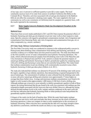Hydraulic Fracturing Study
PXP Inglewood Oil Field


of any type, nor is it present in sufficient quantity to provide a water supply. The local
community receives most of its water from sources in northern California (the Delta) or the
Colorado River. Therefore, activities associated with oil and gas development in the Baldwin
Hills do not affect the community’s drinking water supply. The water supplied to the local
community (as well as any community in California) must be sampled on a quarterly basis, with
the results reported to the community.

4.2.7                      Water Supply Concerns Related to Shale Gas Development Elsewhere in the
                           United States
National Issue
There have been several studies published in 2011 and 2012 that examine the potential effects of
hydraulic fracturing and shale gas development on private water wells in their respective study
areas. Specific concerns with regard to groundwater contamination include: risk of migration and
contamination from fracturing fluids; and, risk of migration and contamination from gas, oil, or
other compounds (e.g., arsenic, methane).

2011 Duke Study: Methane Contamination of Drinking Water
The first Duke University study was conducted in response to the widespread public concern in
Pennsylvania about drinking water contamination from drilling and fracturing, and lack of
scientific evidence as to whether these activities posed an actual risk. The study described itself
as the first scientific review of water contamination near hydraulic fracturing operations. The
study, which collected and analyzed samples from 68 drinking water wells in the Marcellus and
Utica formations in Pennsylvania and New York, aimed to evaluate the potential impacts of
natural gas drilling and hydraulic fracturing on shallow groundwater quality by comparing areas
with active drilling and fracturing to areas that are not currently being drilled. This study found
that methane contamination in private drinking wells systematically occurred in areas where
hydraulic fracturing of shale gas takes place (Osborn et al. 2011).

The study also indicated that methane was detected in 85 percent of the drinking water wells across
the region, regardless of gas industry operations, thus demonstrating a regional background in this
area of natural gas. The concentration of methane in water collected from the drinking water wells
in areas with active natural gas drilling and extraction were approximately 17 times higher on
average than those further away. Average and maximum methane concentrations were found to be
higher in wells located within approximately 1,000 meters (3,280 feet) of active drilling sites.
Although methane gas is known to occur naturally in shallow groundwater aquifers in both of these
regions, the testing determined that the gas found in the wells was consistent with methane gas that
originated at depths associated with the reservoirs that were drilled. However, although the testing
showed elevated methane levels in the wells, isotopic analyses conducted on the same wells did
not find any indication that hydraulic fracturing fluids or saline produced water had polluted the
groundwater aquifers (Osborn et al. 2011).

Critiques of the study cite the lack of baseline data. While the study finds higher methane
concentrations near active wells and concludes that these increases are the result of hydraulic
fracturing operations, it does not compare its data to wells sampled prior to the occurrence of
hydraulic fracturing. Other criticisms have asserted that the data set is not large enough to draw
any definitive conclusions, and that the results are likely to vary regionally. Furthermore,



October 2012                                               Cardno ENTRIX              Environmental Effects 4-19
Hydraulic Fracturing Study_Inglewood Field_10102012.docx
 