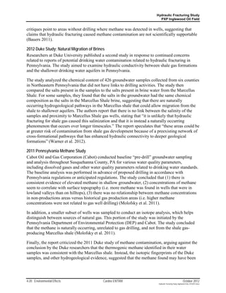 Hydraulic Fracturing Study
                                                                           PXP Inglewood Oil Field


critiques point to areas without drilling where methane was detected in wells, suggesting that
claims that hydraulic fracturing caused methane contamination are not scientifically supportable
(Bauers 2011).

2012 Duke Study: Natural Migration of Brines
Researchers at Duke University published a second study in response to continued concerns
related to reports of potential drinking water contamination related to hydraulic fracturing in
Pennsylvania. The study aimed to examine hydraulic conductivity between shale gas formations
and the shallower drinking water aquifers in Pennsylvania.

The study analyzed the chemical content of 426 groundwater samples collected from six counties
in Northeastern Pennsylvania that did not have links to drilling activities. The study then
compared the salts present in the samples to the salts present in brine water from the Marcellus
Shale. For some samples, they found that the salts in the groundwater had the same chemical
composition as the salts in the Marcellus Shale brine, suggesting that there are naturally
occurring hydrogeological pathways in the Marcellus shale that could allow migration from the
shale to shallower aquifers. The authors report that there is no link between the salinity of the
samples and proximity to Marcellus Shale gas wells, stating that “it is unlikely that hydraulic
fracturing for shale gas caused this salinization and that it is instead a naturally occurring
phenomenon that occurs over longer timescales.” The report speculates that “these areas could be
at greater risk of contamination from shale gas development because of a preexisting network of
cross-formational pathways that has enhanced hydraulic connectivity to deeper geological
formations” (Warner et al. 2012).

2011 Pennsylvania Methane Study
Cabot Oil and Gas Corporation (Cabot) conducted baseline “pre-drill” groundwater sampling
and analysis throughout Susquehanna County, PA for various water quality parameters,
including dissolved gases and other water quality parameters related to drinking water standards.
The baseline analysis was performed in advance of proposed drilling in accordance with
Pennsylvania regulations or anticipated regulations. The study concluded that (1) there is
consistent evidence of elevated methane in shallow groundwater, (2) concentrations of methane
seem to correlate with surface topography (i.e. more methane was found in wells that were in
lowland valleys than on hilltops), (3) there was no relationship between methane concentrations
in non-productions areas versus historical gas production areas (i.e. higher methane
concentrations were not related to gas well drilling) (Molofsky et al. 2011).

In addition, a smaller subset of wells was sampled to conduct an isotope analysis, which helps
distinguish between sources of natural gas. This portion of the study was initiated by the
Pennsylvania Department of Environmental Protection (DEP) and Cabot. The study concluded
that the methane is naturally occurring, unrelated to gas drilling, and not from the shale gas-
producing Marcellus shale (Molofsky et al. 2011).

Finally, the report criticized the 2011 Duke study of methane contamination, arguing against the
conclusion by the Duke researchers that the thermogenic methane identified in their water
samples was consistent with the Marcellus shale. Instead, the isotopic fingerprints of the Duke
samples, and other hydrogeological evidence, suggested that the methane found may have been




4-20 Environmental Effects                 Cardno ENTRIX                                                   October 2012
                                                                          Hydraulic Fracturing Study_Inglewood Field_10102012.docx
 