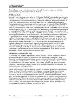 Hydraulic Fracturing Study
PXP Inglewood Oil Field


from shallower sources rather than the deeper Marcellus formation and are not related to
hydraulic fracturing activities (Molofsky et al. 2011).

2012 Dimock Study
Dimock, Pennsylvania was portrayed in the 2010 movie “Gasland,” and included interviews with
residents who feared their water was contaminated by natural gas drilling. In early January 2012,
USEPA responded to complaints of drinking water quality in Dimock. Residents complained of
cloudy, foul smelling water since 2009 after Cabot Oil & Gas Corporation began hydraulic
fracturing operations to extract natural gas from reserves near the Marcellus Shale. The USEPA
sampled waters from 64 homes in Dimock and concluded the set of samples did not indicate
levels of contaminants that would foster further action by USEPA. The USEPA released the final
data set on May 11, 2012, of 59 homes. Since USEPA sampling began, contaminants were found
in some wells, but USEPA stated the levels of contamination in the wells were considered safe
and did not pose a threat to human health. The USEPA also resampled four wells where previous
data showed contamination. At one of those wells, USEPA found elevated levels of manganese
(a naturally-occurring substance) in untreated well water, but the two homes serviced by that
well had water treatment systems the reduced the level of manganese to sage levels. None of the
other wells contained levels of contaminants that would require action. The USEPA did find one
well containing hits for methane, but USEPA declined to verify the source of pollution, as
methane is documented to be a naturally occurring gas in the surrounding area. USEPA has
released all sampling results to residents in Dimock and has no further plans to conduct
additional sampling (USEPA 2012b). Representatives for Cabot have publicly contended the
contaminants found in some of the wells are likely from background levels or other activities
unrelated to hydraulic fracturing activities (Gardner 2012).

2008 Bainbridge Township, Ohio Study
In December 2007, the Ohio Department of Natural Resource, Division of Mineral Resources
Management (DMRM) initiated an investigation after there was an explosion at a house.
Responders quickly recognized that natural gas was entering homes through water wells; either
unvented water wells located in basements, abandoned and unplugged water wells in basements,
or wells with indoor well pumps. The Ohio Valley Energy Systems Corp, which had recently
completed a nearby oil and gas well, English No. 1, assumed responsibility for the natural gas
contamination and resulting explosion.

Further investigation by DMRM concluded that three factors were likely to have contributed to
the gas invasion of the shallow aquifers: (1) inadequate cementing of the production casing
around that well, (2) proceeding with hydraulic fracturing without addressing the casing
deficiencies, and (3) the month long period after hydraulic fracturing during which the annular
space between the surface and the production casing was shut in, confining high-pressure gas in
the restricted space. The over-pressurized condition cause the migration of natural gas from the
well annulus into the natural fractures in the bedrock located below the base of the cemented
surface casing. It is believed that the natural gas traveled vertically through the fractures into
overlying aquifers and into local water wells (ODNR 2008).




October 2012                                               Cardno ENTRIX       Environmental Effects 4-21
Hydraulic Fracturing Study_Inglewood Field_10102012.docx
 