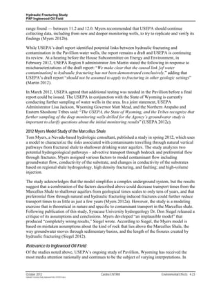 Hydraulic Fracturing Study
PXP Inglewood Oil Field


range found — between 11.2 and 12.0. Myers recommended that USEPA should continue
collecting data, including from new and deeper monitoring wells, to try to replicate and verify its
findings (Myers 2012b).

While USEPA’s draft report identified potential links between hydraulic fracturing and
contamination in the Pavillion water wells, the report remains a draft and USEPA is continuing
its review. At a hearing before the House Subcommittee on Energy and Environment, in
February 2012, USEPA Region 8 administrator Jim Martin stated the following in response to
mischaracterizations of the draft report: “We make clear that the causal link [of water
contamination] to hydraulic fracturing has not been demonstrated conclusively,” adding that
USEPA’s draft report “should not be assumed to apply to fracturing in other geologic settings”
(Martin 2012).

In March 2012, USEPA agreed that additional testing was needed in the Pavillion before a final
report could be issued. The USEPA in conjunction with the State of Wyoming is currently
conducting further sampling of water wells in the area. In a joint statement, USEPA
Administrator Lisa Jackson, Wyoming Governor Matt Mead, and the Northern Arapaho and
Eastern Shoshone Tribes said: “The USEPA, the State of Wyoming, and the Tribes recognize that
further sampling of the deep monitoring wells drilled for the Agency’s groundwater study is
important to clarify questions about the initial monitoring results” (USEPA 2012c).

2012 Myers Model Study of the Marcellus Shale
Tom Myers, a Nevada-based hydrologic consultant, published a study in spring 2012, which uses
a model to characterize the risks associated with contaminants travelling through natural vertical
pathways from fractured shale to shallower drinking water aquifers. The study analyzes two
potential hydrogeological pathways – advective transport through bedrock and preferential flow
through fractures. Myers assigned various factors to model contaminant flow including
groundwater flow, conductivity of the substrate, and changes in conductivity of the substrates
based on regional shale hydrogeology, high density fracturing, and faulting; and high-volume
injection.

The study acknowledges that the model simplifies a complex underground system, but the results
suggest that a combination of the factors described above could decrease transport times from the
Marcellus Shale to shallower aquifers from geological times scales to only tens of years, and that
preferential flow through natural and hydraulic fracturing induced fractures could further reduce
transport times to as little as just a few years (Myers 2012a). However, the study is a modeling
exercise that is theoretical in nature and specific to contaminant transport in the Marcellus shale.
Following publication of this study, Syracuse University hydrogeology Dr. Don Siegel released a
critique of its assumptions and conclusions. Myers developed “an implausible model” that
produced “completely wrong results,” Siegel wrote. According to Siegel, the Myers model is
based on mistaken assumptions about the kind of rock that lies above the Marcellus Shale, the
way groundwater moves through sedimentary basins, and the length of the fissures created by
hydraulic fracturing (Siegel 2012).

Relevance to Inglewood Oil Field
Of the studies noted above, USEPA’s ongoing study of Pavillion, Wyoming has received the
most media attention nationally and continues to be the subject of varying interpretations. In


October 2012                                               Cardno ENTRIX        Environmental Effects 4-23
Hydraulic Fracturing Study_Inglewood Field_10102012.docx
 