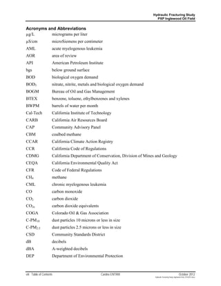 Hydraulic Fracturing Study
                                                                               PXP Inglewood Oil Field


Acronyms and Abbreviations
µg/L      micrograms per liter
µS/cm                microSiemens per centimeter
AML                  acute myelogenous leukemia
AOR                  area of review
API                  American Petroleum Institute
bgs                  below ground surface
BOD                  biological oxygen demand
BOD5                 nitrate, nitrite, metals and biological oxygen demand
BOGM                 Bureau of Oil and Gas Management
BTEX                 benzene, toluene, ethylbenzenes and xylenes
BWPM                 barrels of water per month
Cal-Tech             California Institute of Technology
CARB                 California Air Resources Board
CAP                  Community Advisory Panel
CBM                  coalbed methane
CCAR                 California Climate Action Registry
CCR                  California Code of Regulations
CDMG                 California Department of Conservation, Division of Mines and Geology
CEQA                 California Environmental Quality Act
CFR                  Code of Federal Regulations
CH4                  methane
CML                  chronic myelogenous leukemia
CO                   carbon monoxide
CO2                  carbon dioxide
CO2e                 carbon dioxide equivalents
COGA                 Colorado Oil & Gas Association
C-PM10               dust particles 10 microns or less in size
C-PM2.5              dust particles 2.5 microns or less in size
CSD                  Community Standards District
dB                   decibels
dBA                  A-weighted decibels
DEP                  Department of Environmental Protection



viii Table of Contents                            Cardno ENTRIX                                                October 2012
                                                                              Hydraulic Fracturing Study_Inglewood Field_10102012.docx
 
