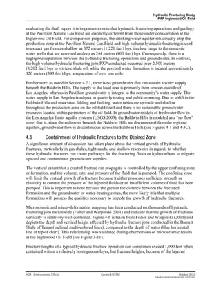 Hydraulic Fracturing Study
                                                                               PXP Inglewood Oil Field


evaluating the draft report it is important to note that hydraulic fracturing operations and geology
at the Pavillion Natural Gas Field are distinctly different from those under consideration at the
Inglewood Oil Field. For comparison purposes, the drinking water aquifer sits directly atop the
production zone at the Pavillion Natural Gas Field and high-volume hydraulic fracturing is used
to extract gas from as shallow as 372 meters (1,220 feet) bgs, in close range to the domestic
water wells that are screened as deep as 244 meters (800 feet) bgs. Consequently, there is a
negligible separation between the hydraulic fracturing operations and groundwater. In contrast,
the high-volume hydraulic fracturing jobs PXP conducted occurred over 2,500 meters
(8,202 feet) bgs to retrieve shale oil, while the perched water formation is located approximately
120 meters (393 feet) bgs, a separation of over one mile.

Furthermore, as noted in Section 4.2.1, there is no groundwater that can sustain a water supply
beneath the Baldwin Hills. The supply to the local area is primarily from sources outside of
Los Angeles, whereas in Pavillion groundwater is integral to the community’s water supply. The
water supply in Los Angeles is subject to quarterly testing and public reporting. Due to uplift in the
Baldwin Hills and associated folding and faulting, water tables are sporadic and shallow
throughout the production zone on the oil field itself and there is no sustainable groundwater
resources located within perimeters of the oil field. In groundwater models of freshwater flow in
the Los Angeles Basin aquifer systems (USGS 2003), the Baldwin Hills is modeled as a “no flow”
zone; that is, since the sediments beneath the Baldwin Hills are disconnected from the regional
aquifers, groundwater flow is discontinuous across the Baldwin Hills (see Figures 4-1 and 4-3C).

4.3            Containment of Hydraulic Fractures to the Desired Zone
A significant amount of discussion has taken place about the vertical growth of hydraulic
fractures, particularly in gas shales, tight sands, and shallow reservoirs in regards to whether
these hydraulic fractures can create pathways for the fracturing fluids or hydrocarbons to migrate
upward and contaminate groundwater supplies.

The vertical extent that a created fracture can propagate is controlled by the upper confining zone
or formation, and the volume, rate, and pressure of the fluid that is pumped. The confining zone
will limit the vertical growth of a fracture because it either possesses sufficient strength or
elasticity to contain the pressure of the injected fluids or an insufficient volume of fluid has been
pumped. This is important to note because the greater the distance between the fractured
formation and the groundwater or water-bearing zones, the more likely it is that multiple
formations will possess the qualities necessary to impede the growth of hydraulic fractures.

Microseismic and micro-deformation mapping has been conducted on thousands of hydraulic
fracturing jobs nationwide (Fisher and Warpinski 2011) and indicate that the growth of fractures
vertically is relatively well-contained. Figure 4-6 is taken from Fisher and Warpinski (2011) and
depicts the depth and vertical height affected by hydraulic fracture jobs conducted in the Barnett
Shale of Texas (inclined multi-colored lines), compared to the depth of water (blue horizontal
line at top of chart). This relationship was validated during observations of microseismic results
at the Inglewood Oil Field (see Figure 3-11).

Fracture lengths of a typical hydraulic fracture operation can sometimes exceed 1,000 feet when
contained within a relatively homogenous layer, but fracture heights, because of the layered




4-24 Environmental Effects                   Cardno ENTRIX                                                     October 2012
                                                                              Hydraulic Fracturing Study_Inglewood Field_10102012.docx
 